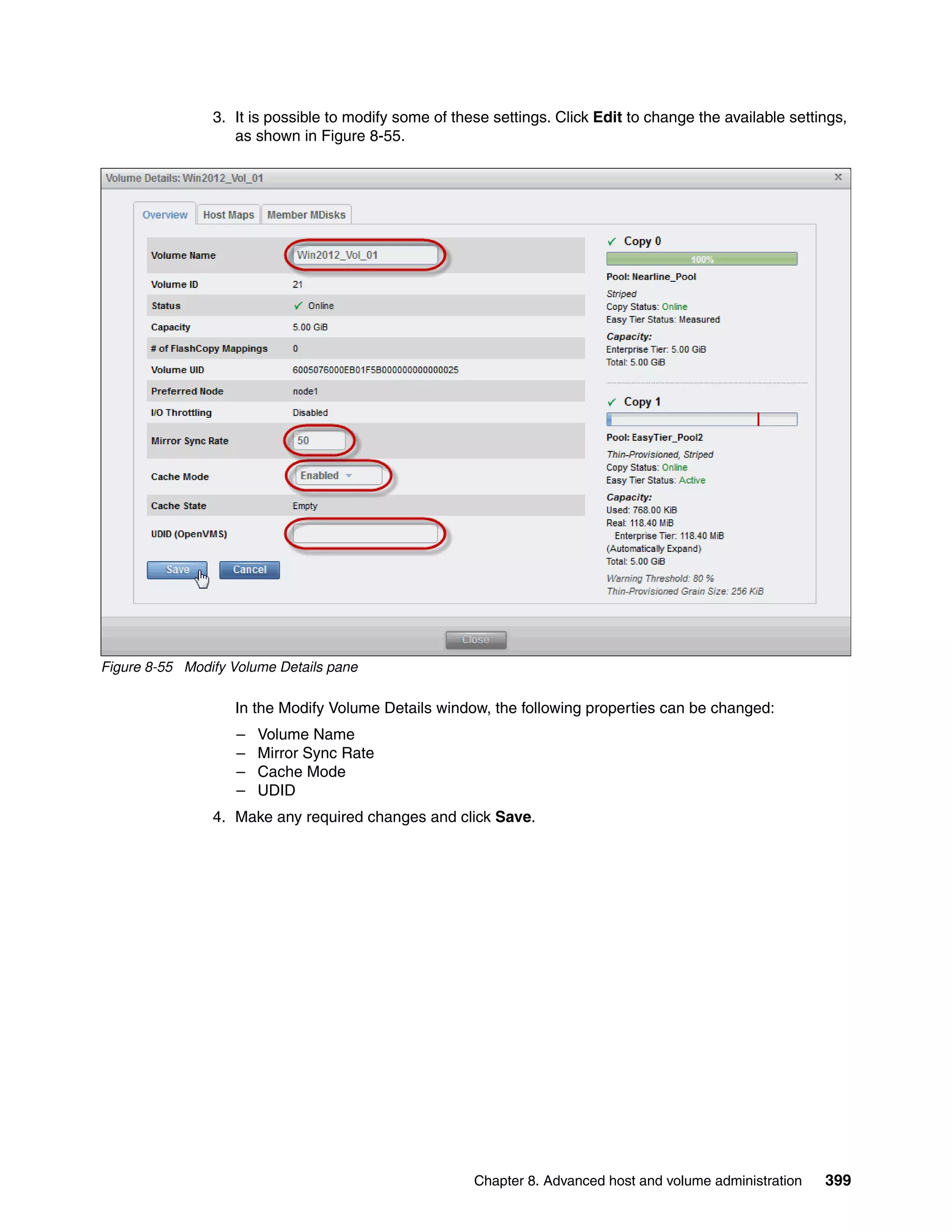 Chapter 8. Advanced host and volume administration 399
3. It is possible to modify some of these settings. Click Edit to change the available settings,
as shown in Figure 8-55.
Figure 8-55 Modify Volume Details pane
In the Modify Volume Details window, the following properties can be changed:
– Volume Name
– Mirror Sync Rate
– Cache Mode
– UDID
4. Make any required changes and click Save.
 