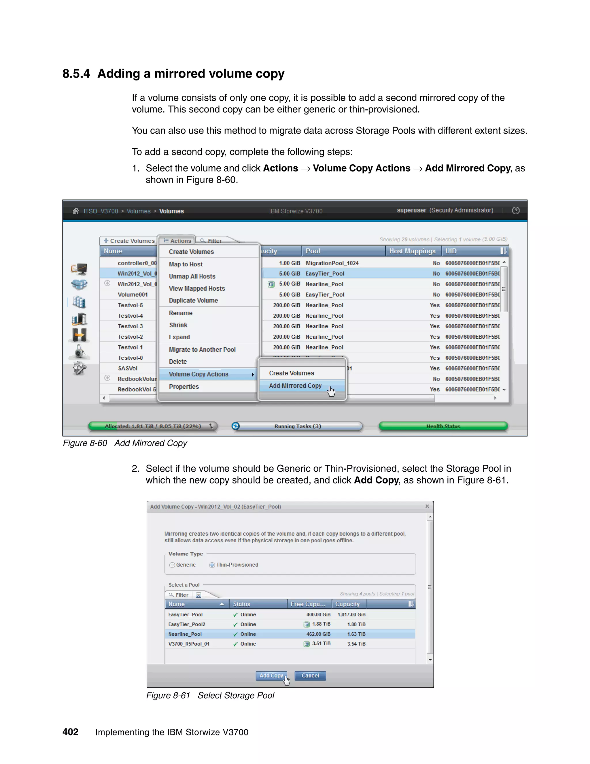 402 Implementing the IBM Storwize V3700
8.5.4 Adding a mirrored volume copy
If a volume consists of only one copy, it is possible to add a second mirrored copy of the
volume. This second copy can be either generic or thin-provisioned.
You can also use this method to migrate data across Storage Pools with different extent sizes.
To add a second copy, complete the following steps:
1. Select the volume and click Actions → Volume Copy Actions → Add Mirrored Copy, as
shown in Figure 8-60.
Figure 8-60 Add Mirrored Copy
2. Select if the volume should be Generic or Thin-Provisioned, select the Storage Pool in
which the new copy should be created, and click Add Copy, as shown in Figure 8-61.
Figure 8-61 Select Storage Pool
 