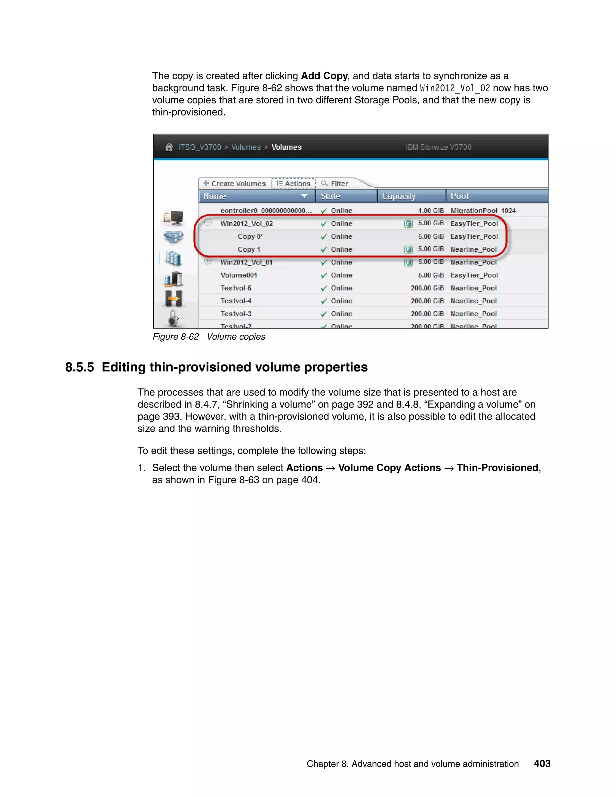 Chapter 8. Advanced host and volume administration 403
The copy is created after clicking Add Copy, and data starts to synchronize as a
background task. Figure 8-62 shows that the volume named Win2012_Vol_02 now has two
volume copies that are stored in two different Storage Pools, and that the new copy is
thin-provisioned.
Figure 8-62 Volume copies
8.5.5 Editing thin-provisioned volume properties
The processes that are used to modify the volume size that is presented to a host are
described in 8.4.7, “Shrinking a volume” on page 392 and 8.4.8, “Expanding a volume” on
page 393. However, with a thin-provisioned volume, it is also possible to edit the allocated
size and the warning thresholds.
To edit these settings, complete the following steps:
1. Select the volume then select Actions → Volume Copy Actions → Thin-Provisioned,
as shown in Figure 8-63 on page 404.
 