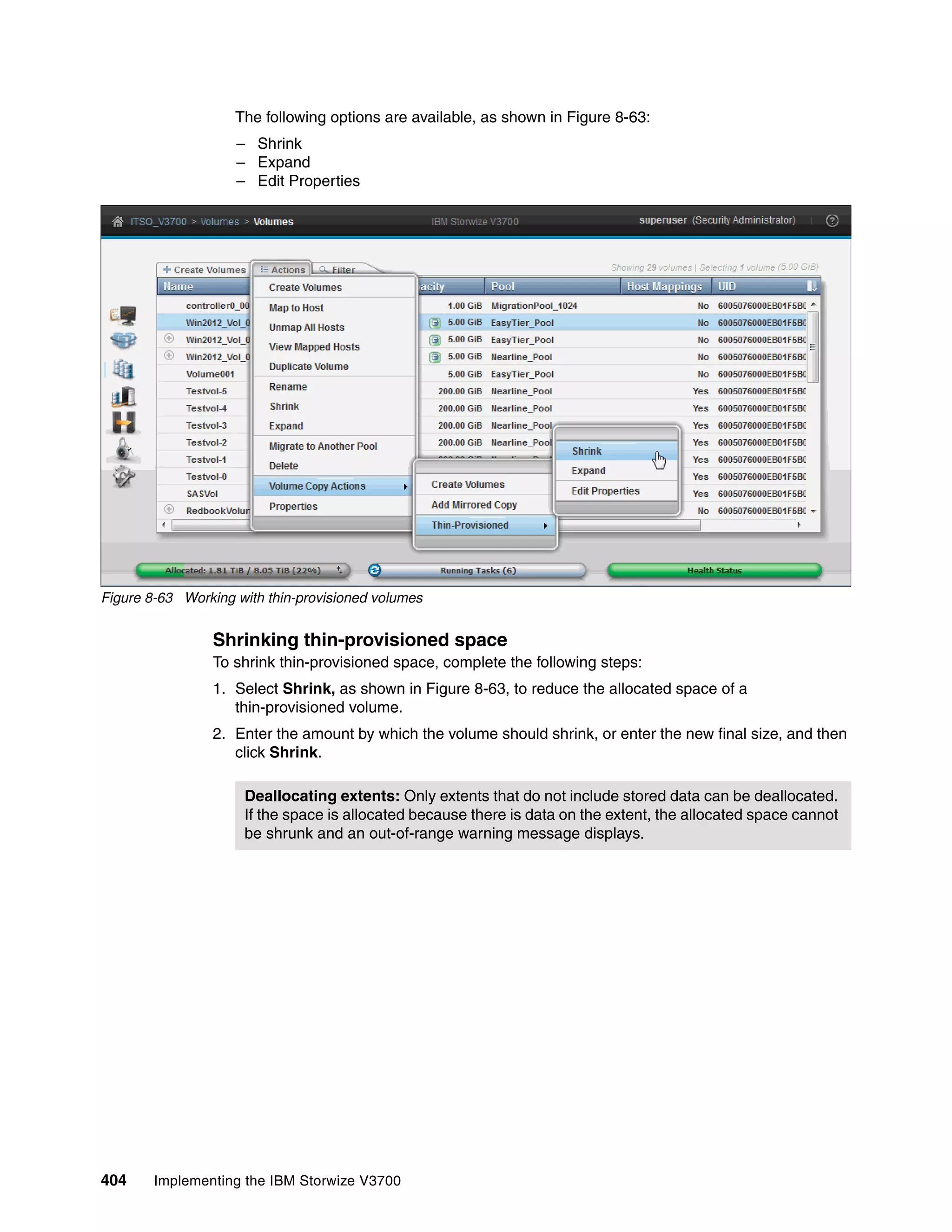 404 Implementing the IBM Storwize V3700
The following options are available, as shown in Figure 8-63:
– Shrink
– Expand
– Edit Properties
Figure 8-63 Working with thin-provisioned volumes
Shrinking thin-provisioned space
To shrink thin-provisioned space, complete the following steps:
1. Select Shrink, as shown in Figure 8-63, to reduce the allocated space of a
thin-provisioned volume.
2. Enter the amount by which the volume should shrink, or enter the new final size, and then
click Shrink.
Deallocating extents: Only extents that do not include stored data can be deallocated.
If the space is allocated because there is data on the extent, the allocated space cannot
be shrunk and an out-of-range warning message displays.
 
