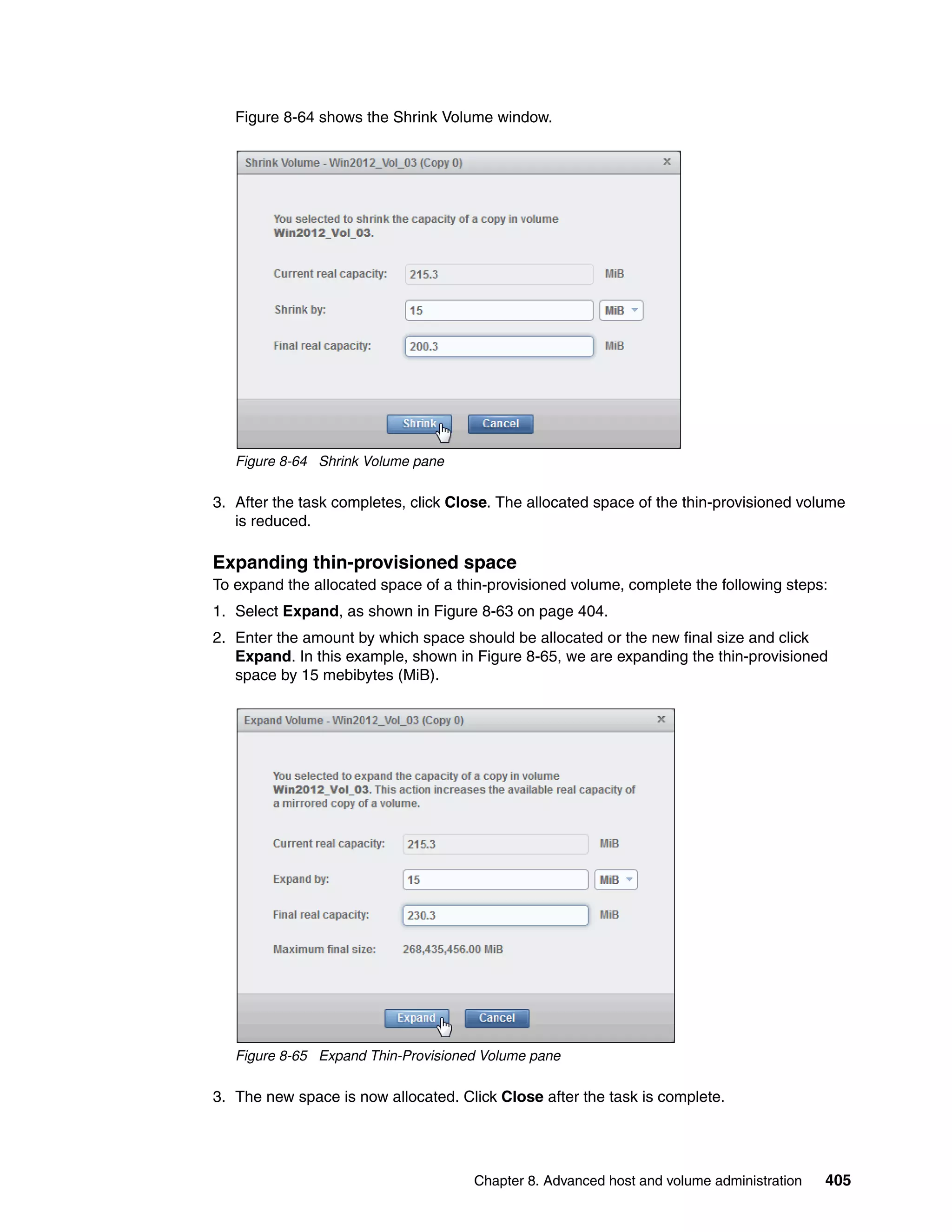 Chapter 8. Advanced host and volume administration 405
Figure 8-64 shows the Shrink Volume window.
Figure 8-64 Shrink Volume pane
3. After the task completes, click Close. The allocated space of the thin-provisioned volume
is reduced.
Expanding thin-provisioned space
To expand the allocated space of a thin-provisioned volume, complete the following steps:
1. Select Expand, as shown in Figure 8-63 on page 404.
2. Enter the amount by which space should be allocated or the new final size and click
Expand. In this example, shown in Figure 8-65, we are expanding the thin-provisioned
space by 15 mebibytes (MiB).
Figure 8-65 Expand Thin-Provisioned Volume pane
3. The new space is now allocated. Click Close after the task is complete.
 