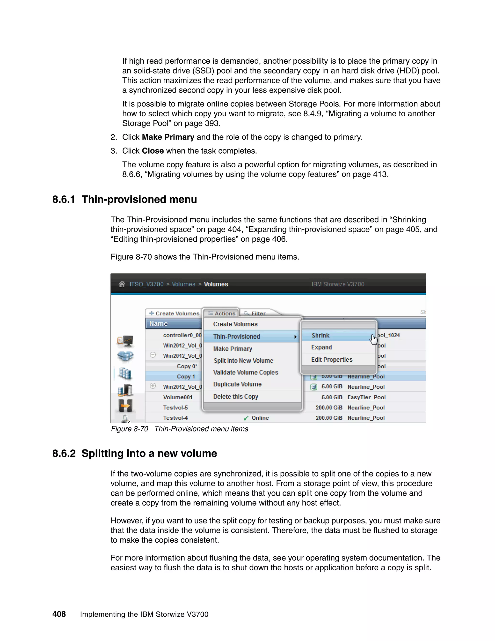 408 Implementing the IBM Storwize V3700
If high read performance is demanded, another possibility is to place the primary copy in
an solid-state drive (SSD) pool and the secondary copy in an hard disk drive (HDD) pool.
This action maximizes the read performance of the volume, and makes sure that you have
a synchronized second copy in your less expensive disk pool.
It is possible to migrate online copies between Storage Pools. For more information about
how to select which copy you want to migrate, see 8.4.9, “Migrating a volume to another
Storage Pool” on page 393.
2. Click Make Primary and the role of the copy is changed to primary.
3. Click Close when the task completes.
The volume copy feature is also a powerful option for migrating volumes, as described in
8.6.6, “Migrating volumes by using the volume copy features” on page 413.
8.6.1 Thin-provisioned menu
The Thin-Provisioned menu includes the same functions that are described in “Shrinking
thin-provisioned space” on page 404, “Expanding thin-provisioned space” on page 405, and
“Editing thin-provisioned properties” on page 406.
Figure 8-70 shows the Thin-Provisioned menu items.
Figure 8-70 Thin-Provisioned menu items
8.6.2 Splitting into a new volume
If the two-volume copies are synchronized, it is possible to split one of the copies to a new
volume, and map this volume to another host. From a storage point of view, this procedure
can be performed online, which means that you can split one copy from the volume and
create a copy from the remaining volume without any host effect.
However, if you want to use the split copy for testing or backup purposes, you must make sure
that the data inside the volume is consistent. Therefore, the data must be flushed to storage
to make the copies consistent.
For more information about flushing the data, see your operating system documentation. The
easiest way to flush the data is to shut down the hosts or application before a copy is split.
 