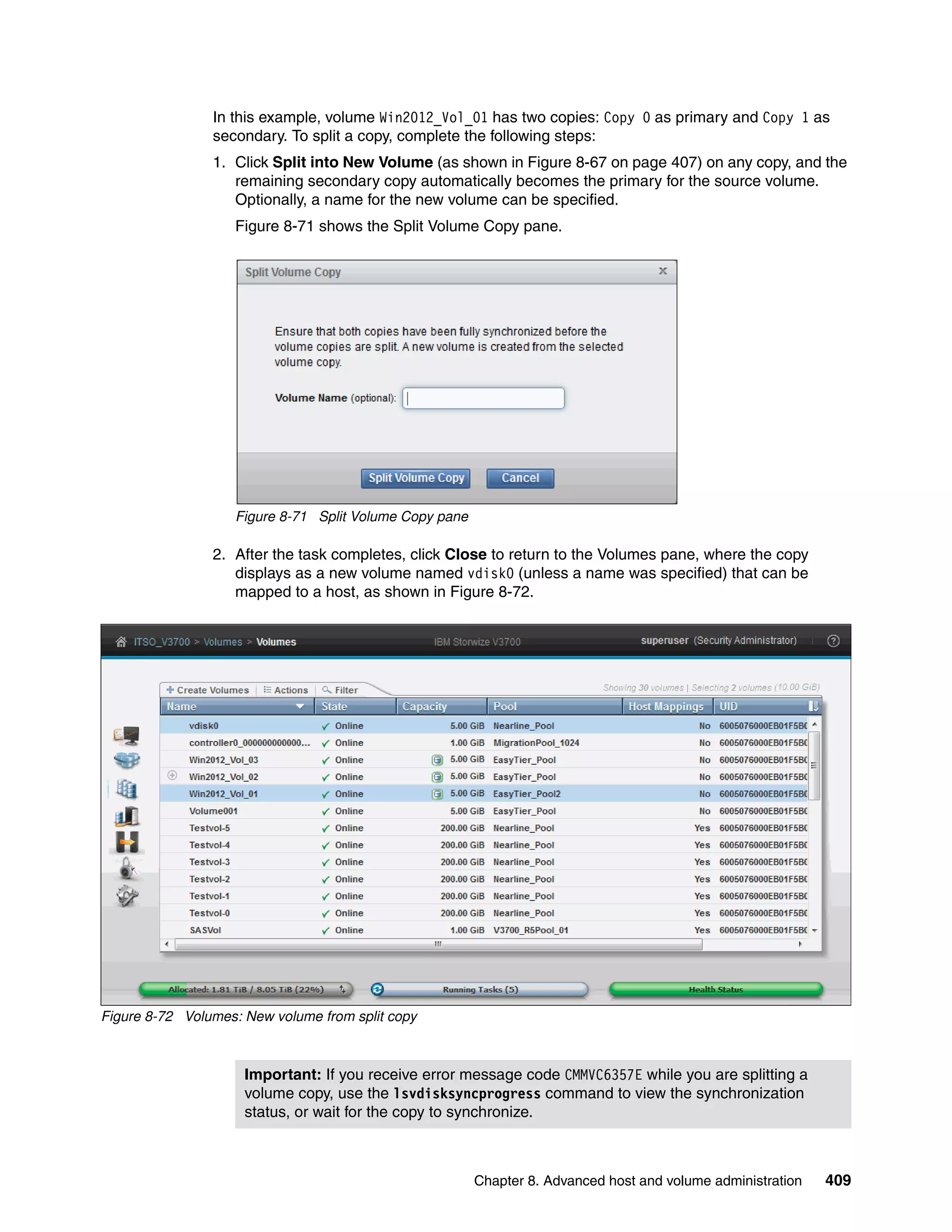 Chapter 8. Advanced host and volume administration 409
In this example, volume Win2012_Vol_01 has two copies: Copy 0 as primary and Copy 1 as
secondary. To split a copy, complete the following steps:
1. Click Split into New Volume (as shown in Figure 8-67 on page 407) on any copy, and the
remaining secondary copy automatically becomes the primary for the source volume.
Optionally, a name for the new volume can be specified.
Figure 8-71 shows the Split Volume Copy pane.
Figure 8-71 Split Volume Copy pane
2. After the task completes, click Close to return to the Volumes pane, where the copy
displays as a new volume named vdisk0 (unless a name was specified) that can be
mapped to a host, as shown in Figure 8-72.
Figure 8-72 Volumes: New volume from split copy
Important: If you receive error message code CMMVC6357E while you are splitting a
volume copy, use the lsvdisksyncprogress command to view the synchronization
status, or wait for the copy to synchronize.
 