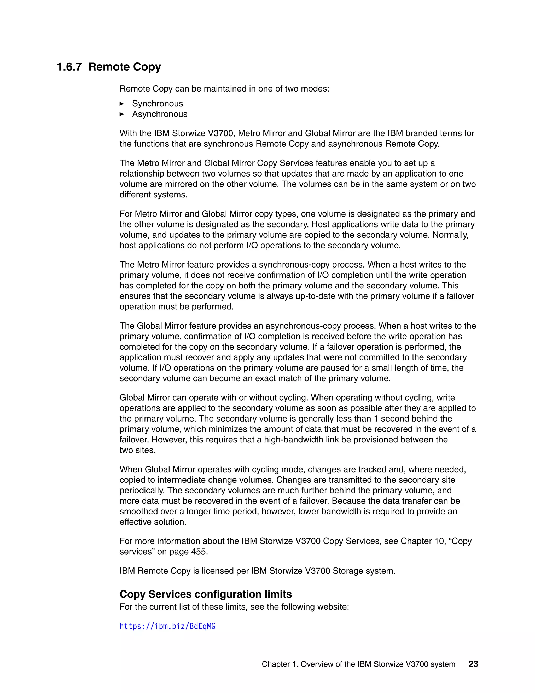 Chapter 1. Overview of the IBM Storwize V3700 system 23
1.6.7 Remote Copy
Remote Copy can be maintained in one of two modes:
Synchronous
Asynchronous
With the IBM Storwize V3700, Metro Mirror and Global Mirror are the IBM branded terms for
the functions that are synchronous Remote Copy and asynchronous Remote Copy.
The Metro Mirror and Global Mirror Copy Services features enable you to set up a
relationship between two volumes so that updates that are made by an application to one
volume are mirrored on the other volume. The volumes can be in the same system or on two
different systems.
For Metro Mirror and Global Mirror copy types, one volume is designated as the primary and
the other volume is designated as the secondary. Host applications write data to the primary
volume, and updates to the primary volume are copied to the secondary volume. Normally,
host applications do not perform I/O operations to the secondary volume.
The Metro Mirror feature provides a synchronous-copy process. When a host writes to the
primary volume, it does not receive confirmation of I/O completion until the write operation
has completed for the copy on both the primary volume and the secondary volume. This
ensures that the secondary volume is always up-to-date with the primary volume if a failover
operation must be performed.
The Global Mirror feature provides an asynchronous-copy process. When a host writes to the
primary volume, confirmation of I/O completion is received before the write operation has
completed for the copy on the secondary volume. If a failover operation is performed, the
application must recover and apply any updates that were not committed to the secondary
volume. If I/O operations on the primary volume are paused for a small length of time, the
secondary volume can become an exact match of the primary volume.
Global Mirror can operate with or without cycling. When operating without cycling, write
operations are applied to the secondary volume as soon as possible after they are applied to
the primary volume. The secondary volume is generally less than 1 second behind the
primary volume, which minimizes the amount of data that must be recovered in the event of a
failover. However, this requires that a high-bandwidth link be provisioned between the
two sites.
When Global Mirror operates with cycling mode, changes are tracked and, where needed,
copied to intermediate change volumes. Changes are transmitted to the secondary site
periodically. The secondary volumes are much further behind the primary volume, and
more data must be recovered in the event of a failover. Because the data transfer can be
smoothed over a longer time period, however, lower bandwidth is required to provide an
effective solution.
For more information about the IBM Storwize V3700 Copy Services, see Chapter 10, “Copy
services” on page 455.
IBM Remote Copy is licensed per IBM Storwize V3700 Storage system.
Copy Services configuration limits
For the current list of these limits, see the following website:
https://ibm.biz/BdEqMG
 