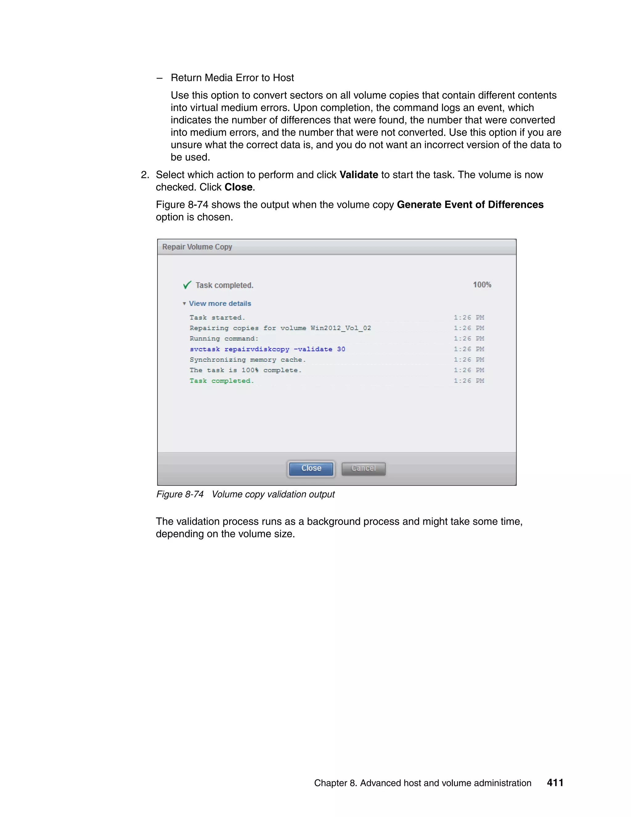 Chapter 8. Advanced host and volume administration 411
– Return Media Error to Host
Use this option to convert sectors on all volume copies that contain different contents
into virtual medium errors. Upon completion, the command logs an event, which
indicates the number of differences that were found, the number that were converted
into medium errors, and the number that were not converted. Use this option if you are
unsure what the correct data is, and you do not want an incorrect version of the data to
be used.
2. Select which action to perform and click Validate to start the task. The volume is now
checked. Click Close.
Figure 8-74 shows the output when the volume copy Generate Event of Differences
option is chosen.
Figure 8-74 Volume copy validation output
The validation process runs as a background process and might take some time,
depending on the volume size.
 