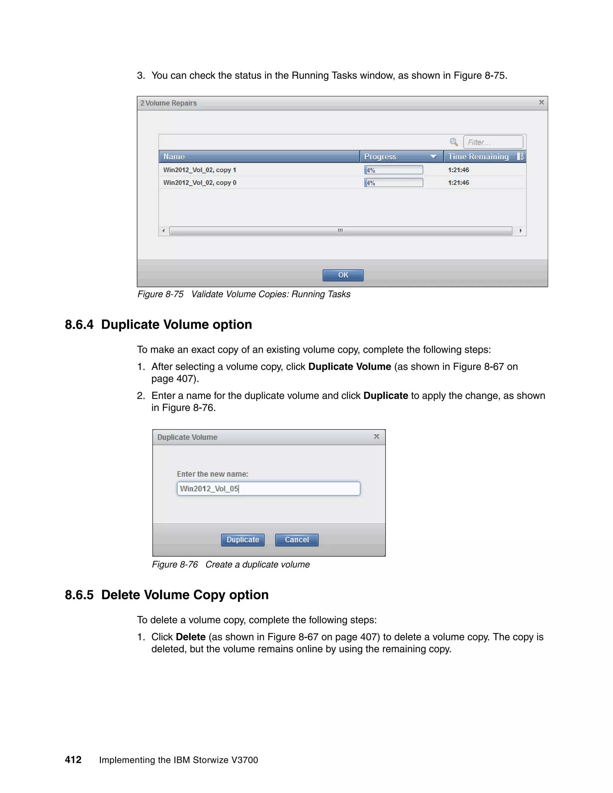 412 Implementing the IBM Storwize V3700
3. You can check the status in the Running Tasks window, as shown in Figure 8-75.
Figure 8-75 Validate Volume Copies: Running Tasks
8.6.4 Duplicate Volume option
To make an exact copy of an existing volume copy, complete the following steps:
1. After selecting a volume copy, click Duplicate Volume (as shown in Figure 8-67 on
page 407).
2. Enter a name for the duplicate volume and click Duplicate to apply the change, as shown
in Figure 8-76.
Figure 8-76 Create a duplicate volume
8.6.5 Delete Volume Copy option
To delete a volume copy, complete the following steps:
1. Click Delete (as shown in Figure 8-67 on page 407) to delete a volume copy. The copy is
deleted, but the volume remains online by using the remaining copy.
 