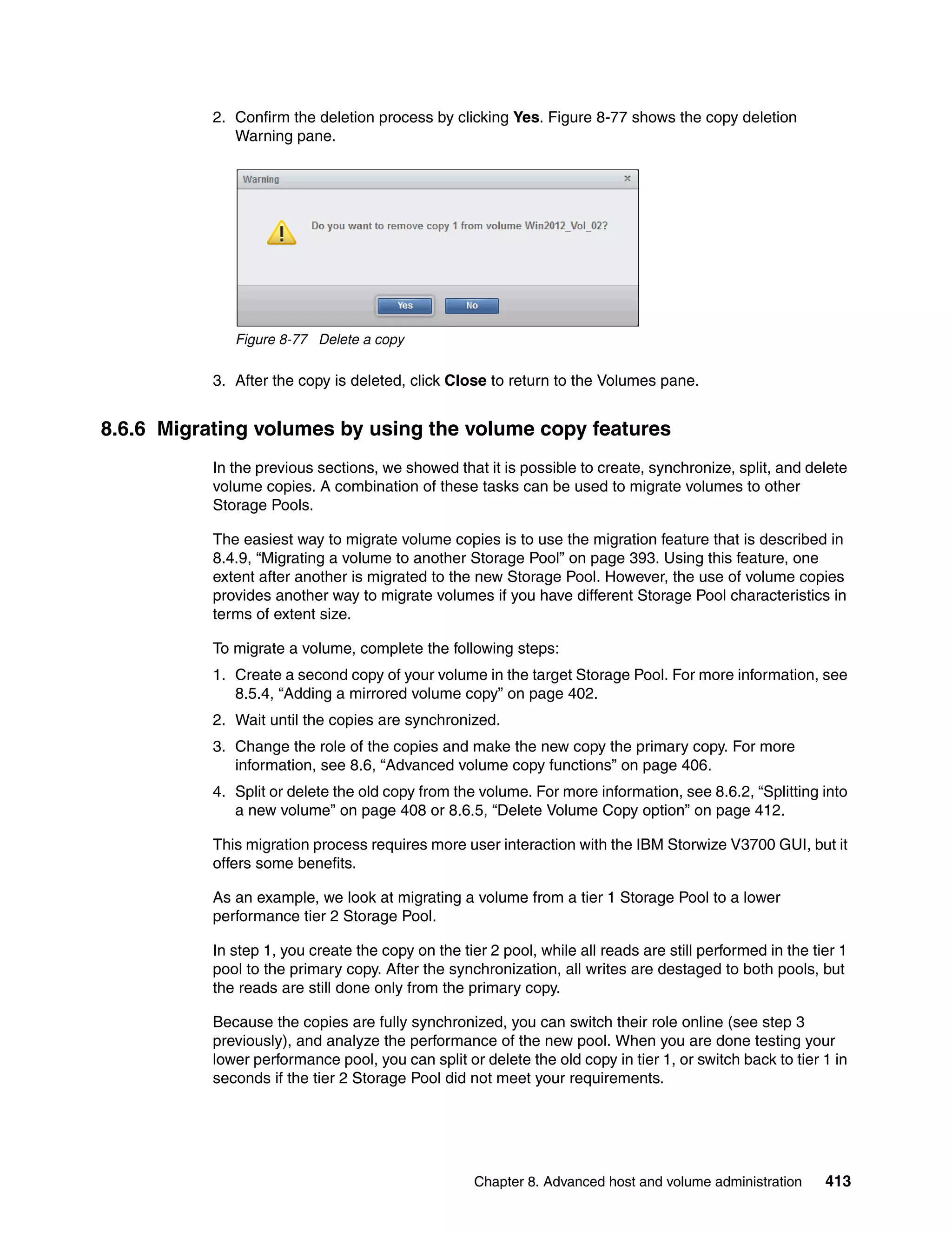 Chapter 8. Advanced host and volume administration 413
2. Confirm the deletion process by clicking Yes. Figure 8-77 shows the copy deletion
Warning pane.
Figure 8-77 Delete a copy
3. After the copy is deleted, click Close to return to the Volumes pane.
8.6.6 Migrating volumes by using the volume copy features
In the previous sections, we showed that it is possible to create, synchronize, split, and delete
volume copies. A combination of these tasks can be used to migrate volumes to other
Storage Pools.
The easiest way to migrate volume copies is to use the migration feature that is described in
8.4.9, “Migrating a volume to another Storage Pool” on page 393. Using this feature, one
extent after another is migrated to the new Storage Pool. However, the use of volume copies
provides another way to migrate volumes if you have different Storage Pool characteristics in
terms of extent size.
To migrate a volume, complete the following steps:
1. Create a second copy of your volume in the target Storage Pool. For more information, see
8.5.4, “Adding a mirrored volume copy” on page 402.
2. Wait until the copies are synchronized.
3. Change the role of the copies and make the new copy the primary copy. For more
information, see 8.6, “Advanced volume copy functions” on page 406.
4. Split or delete the old copy from the volume. For more information, see 8.6.2, “Splitting into
a new volume” on page 408 or 8.6.5, “Delete Volume Copy option” on page 412.
This migration process requires more user interaction with the IBM Storwize V3700 GUI, but it
offers some benefits.
As an example, we look at migrating a volume from a tier 1 Storage Pool to a lower
performance tier 2 Storage Pool.
In step 1, you create the copy on the tier 2 pool, while all reads are still performed in the tier 1
pool to the primary copy. After the synchronization, all writes are destaged to both pools, but
the reads are still done only from the primary copy.
Because the copies are fully synchronized, you can switch their role online (see step 3
previously), and analyze the performance of the new pool. When you are done testing your
lower performance pool, you can split or delete the old copy in tier 1, or switch back to tier 1 in
seconds if the tier 2 Storage Pool did not meet your requirements.
 