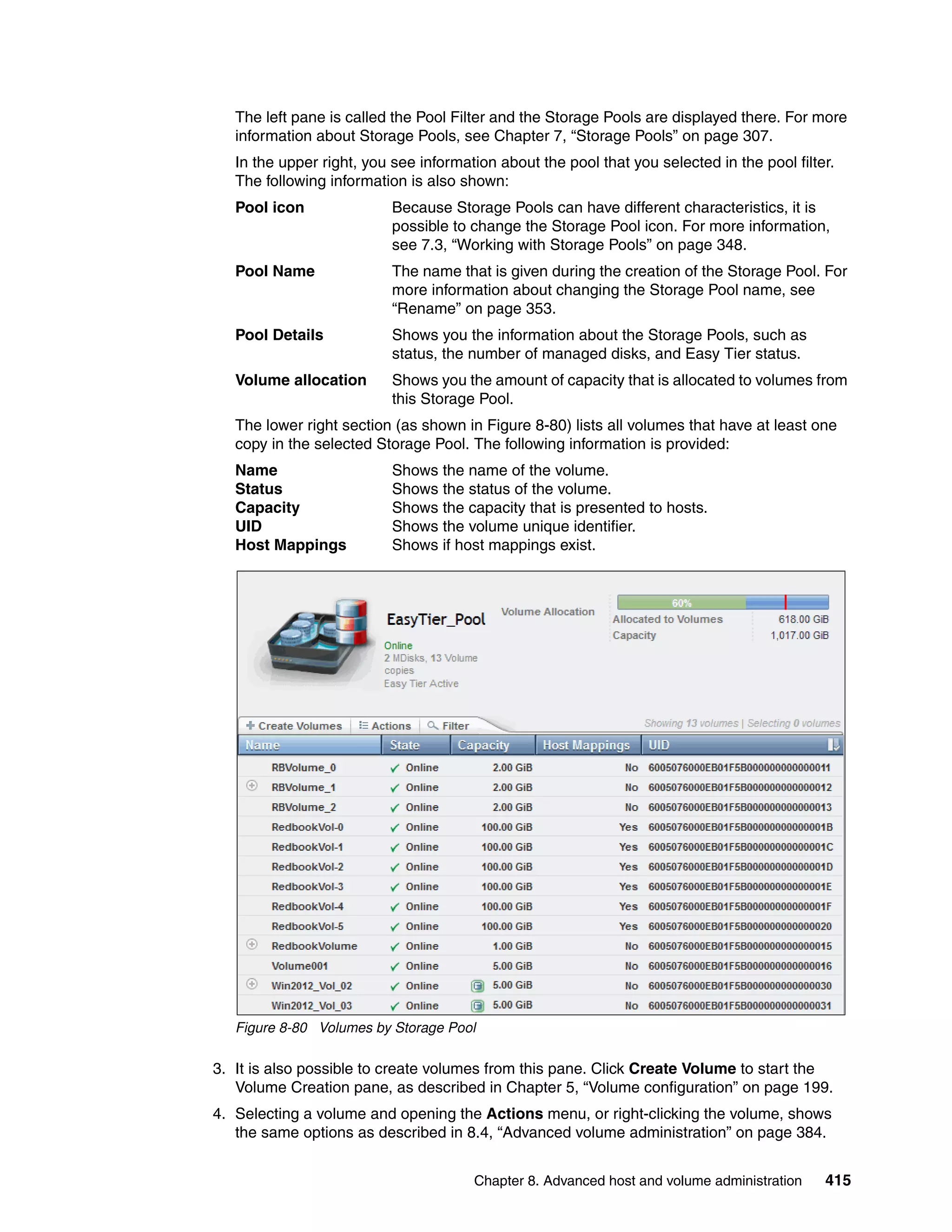 Chapter 8. Advanced host and volume administration 415
The left pane is called the Pool Filter and the Storage Pools are displayed there. For more
information about Storage Pools, see Chapter 7, “Storage Pools” on page 307.
In the upper right, you see information about the pool that you selected in the pool filter.
The following information is also shown:
Pool icon Because Storage Pools can have different characteristics, it is
possible to change the Storage Pool icon. For more information,
see 7.3, “Working with Storage Pools” on page 348.
Pool Name The name that is given during the creation of the Storage Pool. For
more information about changing the Storage Pool name, see
“Rename” on page 353.
Pool Details Shows you the information about the Storage Pools, such as
status, the number of managed disks, and Easy Tier status.
Volume allocation Shows you the amount of capacity that is allocated to volumes from
this Storage Pool.
The lower right section (as shown in Figure 8-80) lists all volumes that have at least one
copy in the selected Storage Pool. The following information is provided:
Name Shows the name of the volume.
Status Shows the status of the volume.
Capacity Shows the capacity that is presented to hosts.
UID Shows the volume unique identifier.
Host Mappings Shows if host mappings exist.
Figure 8-80 Volumes by Storage Pool
3. It is also possible to create volumes from this pane. Click Create Volume to start the
Volume Creation pane, as described in Chapter 5, “Volume configuration” on page 199.
4. Selecting a volume and opening the Actions menu, or right-clicking the volume, shows
the same options as described in 8.4, “Advanced volume administration” on page 384.
 
