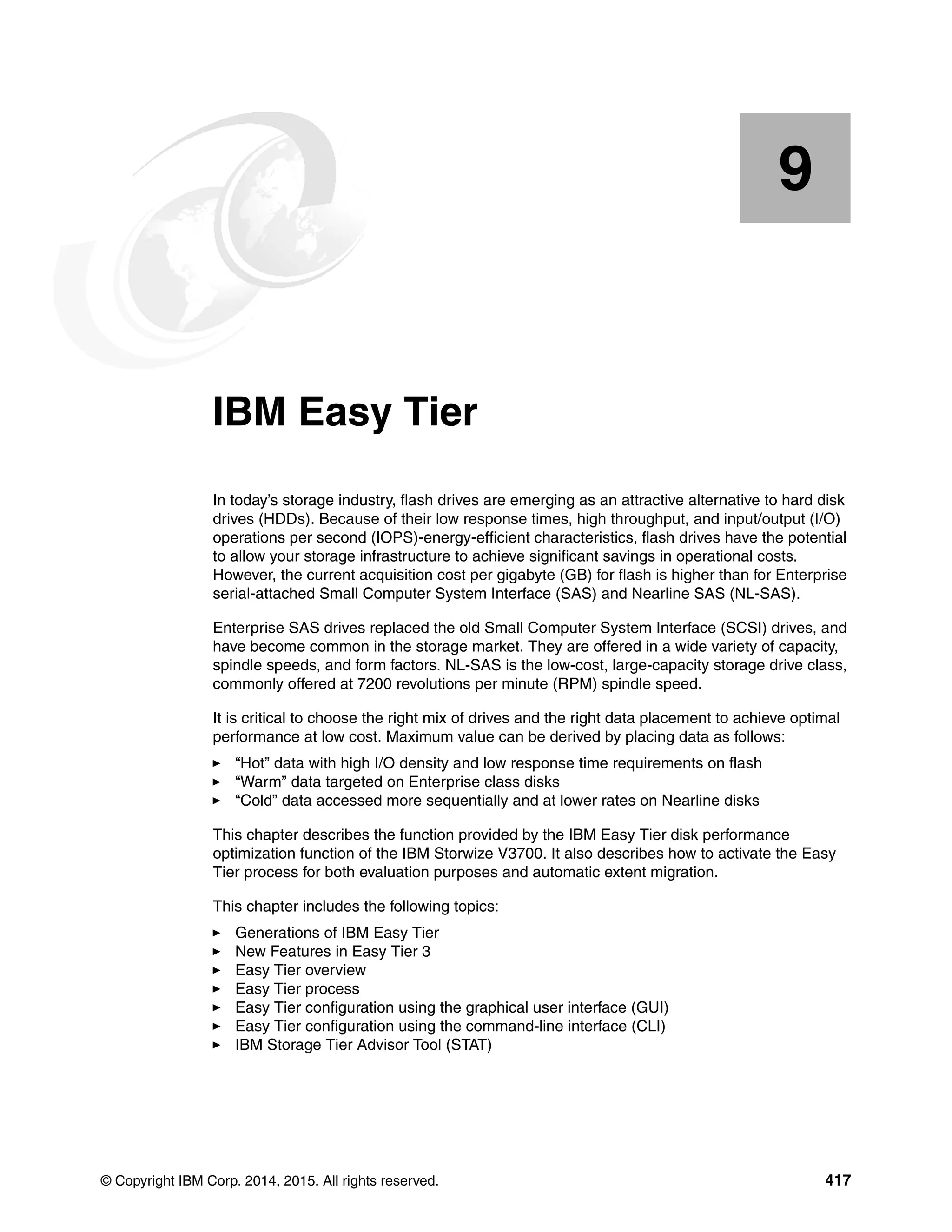 © Copyright IBM Corp. 2014, 2015. All rights reserved. 417
Chapter 9. IBM Easy Tier
In today’s storage industry, flash drives are emerging as an attractive alternative to hard disk
drives (HDDs). Because of their low response times, high throughput, and input/output (I/O)
operations per second (IOPS)-energy-efficient characteristics, flash drives have the potential
to allow your storage infrastructure to achieve significant savings in operational costs.
However, the current acquisition cost per gigabyte (GB) for flash is higher than for Enterprise
serial-attached Small Computer System Interface (SAS) and Nearline SAS (NL-SAS).
Enterprise SAS drives replaced the old Small Computer System Interface (SCSI) drives, and
have become common in the storage market. They are offered in a wide variety of capacity,
spindle speeds, and form factors. NL-SAS is the low-cost, large-capacity storage drive class,
commonly offered at 7200 revolutions per minute (RPM) spindle speed.
It is critical to choose the right mix of drives and the right data placement to achieve optimal
performance at low cost. Maximum value can be derived by placing data as follows:
“Hot” data with high I/O density and low response time requirements on flash
“Warm” data targeted on Enterprise class disks
“Cold” data accessed more sequentially and at lower rates on Nearline disks
This chapter describes the function provided by the IBM Easy Tier disk performance
optimization function of the IBM Storwize V3700. It also describes how to activate the Easy
Tier process for both evaluation purposes and automatic extent migration.
This chapter includes the following topics:
Generations of IBM Easy Tier
New Features in Easy Tier 3
Easy Tier overview
Easy Tier process
Easy Tier configuration using the graphical user interface (GUI)
Easy Tier configuration using the command-line interface (CLI)
IBM Storage Tier Advisor Tool (STAT)
9
 