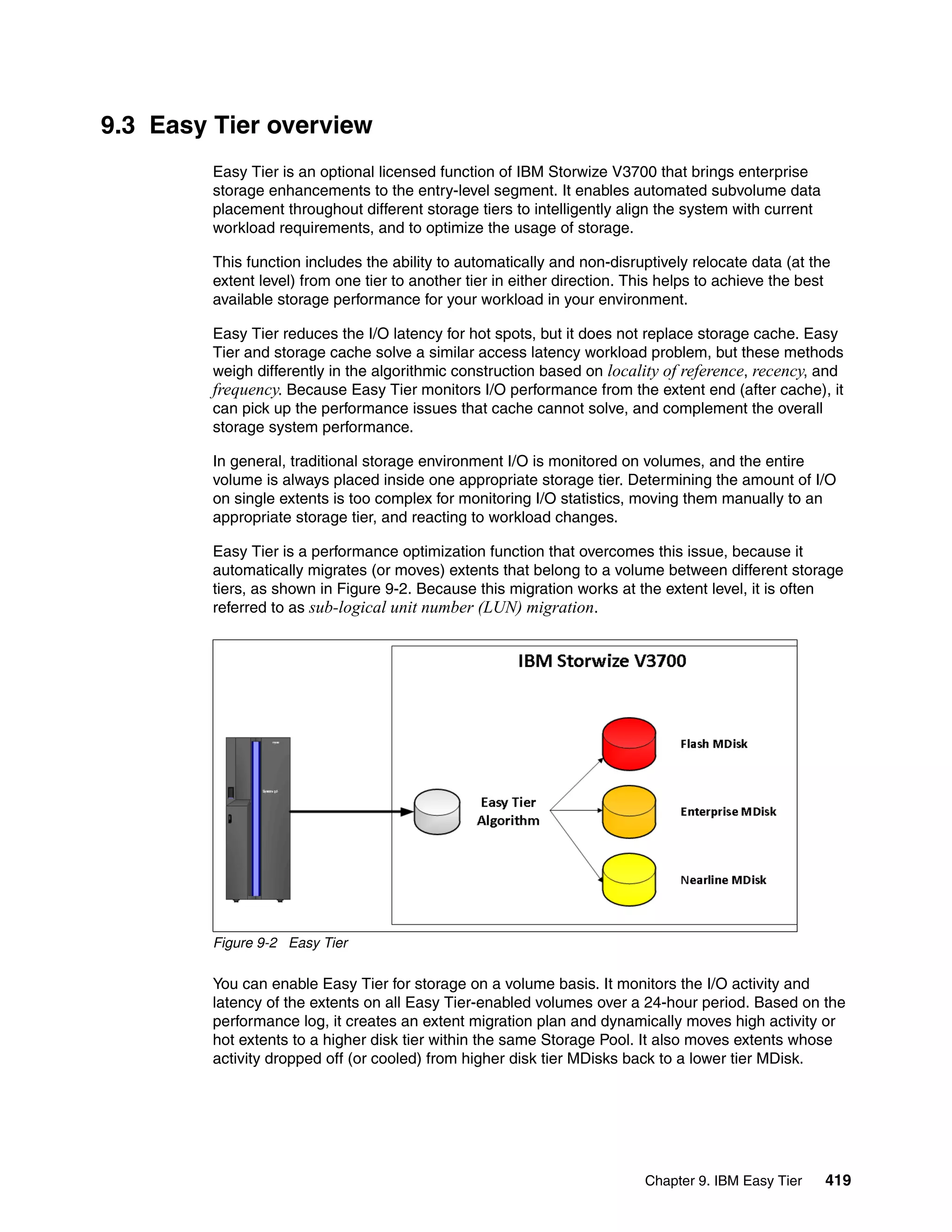Chapter 9. IBM Easy Tier 419
9.3 Easy Tier overview
Easy Tier is an optional licensed function of IBM Storwize V3700 that brings enterprise
storage enhancements to the entry-level segment. It enables automated subvolume data
placement throughout different storage tiers to intelligently align the system with current
workload requirements, and to optimize the usage of storage.
This function includes the ability to automatically and non-disruptively relocate data (at the
extent level) from one tier to another tier in either direction. This helps to achieve the best
available storage performance for your workload in your environment.
Easy Tier reduces the I/O latency for hot spots, but it does not replace storage cache. Easy
Tier and storage cache solve a similar access latency workload problem, but these methods
weigh differently in the algorithmic construction based on locality of reference, recency, and
frequency. Because Easy Tier monitors I/O performance from the extent end (after cache), it
can pick up the performance issues that cache cannot solve, and complement the overall
storage system performance.
In general, traditional storage environment I/O is monitored on volumes, and the entire
volume is always placed inside one appropriate storage tier. Determining the amount of I/O
on single extents is too complex for monitoring I/O statistics, moving them manually to an
appropriate storage tier, and reacting to workload changes.
Easy Tier is a performance optimization function that overcomes this issue, because it
automatically migrates (or moves) extents that belong to a volume between different storage
tiers, as shown in Figure 9-2. Because this migration works at the extent level, it is often
referred to as sub-logical unit number (LUN) migration.
Figure 9-2 Easy Tier
You can enable Easy Tier for storage on a volume basis. It monitors the I/O activity and
latency of the extents on all Easy Tier-enabled volumes over a 24-hour period. Based on the
performance log, it creates an extent migration plan and dynamically moves high activity or
hot extents to a higher disk tier within the same Storage Pool. It also moves extents whose
activity dropped off (or cooled) from higher disk tier MDisks back to a lower tier MDisk.
 