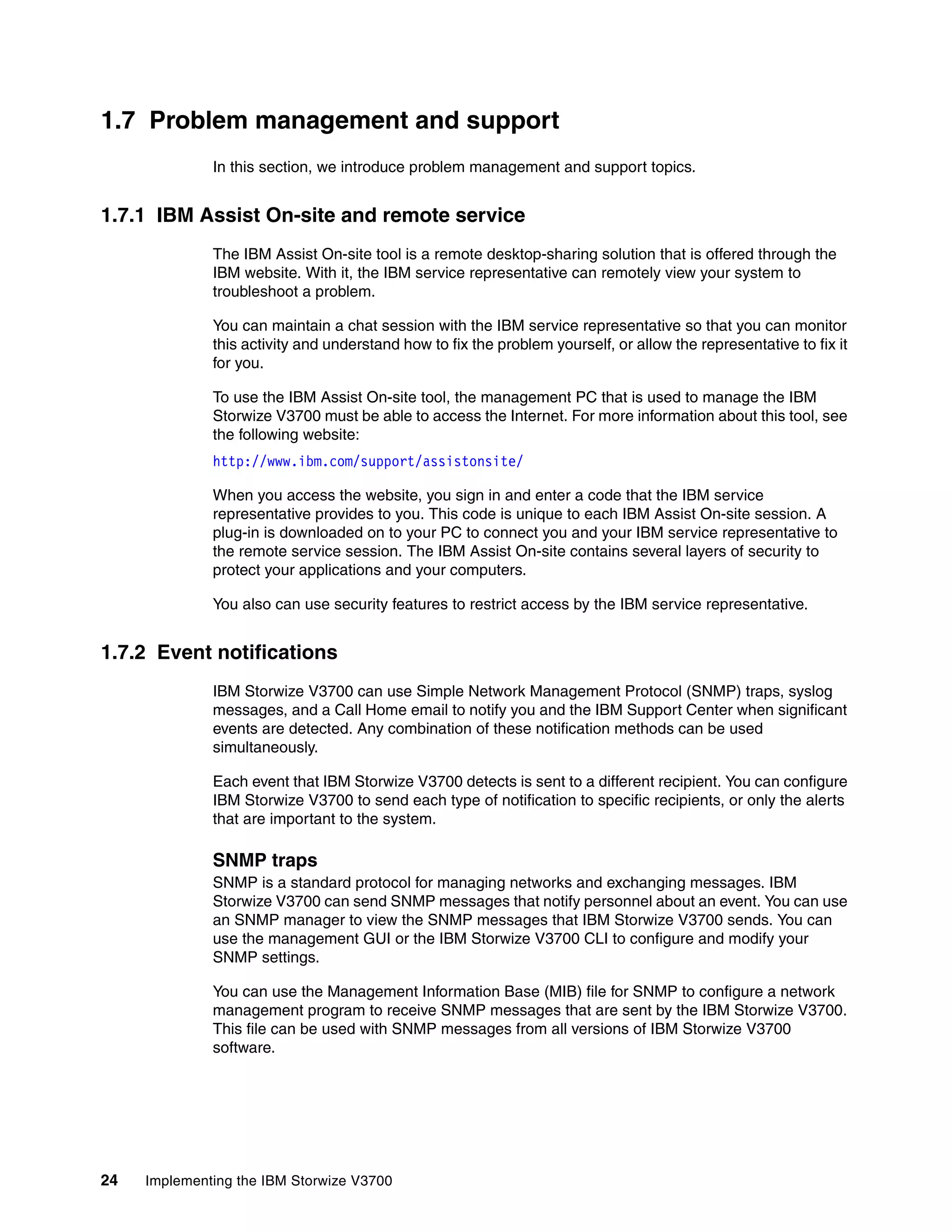 24 Implementing the IBM Storwize V3700
1.7 Problem management and support
In this section, we introduce problem management and support topics.
1.7.1 IBM Assist On-site and remote service
The IBM Assist On-site tool is a remote desktop-sharing solution that is offered through the
IBM website. With it, the IBM service representative can remotely view your system to
troubleshoot a problem.
You can maintain a chat session with the IBM service representative so that you can monitor
this activity and understand how to fix the problem yourself, or allow the representative to fix it
for you.
To use the IBM Assist On-site tool, the management PC that is used to manage the IBM
Storwize V3700 must be able to access the Internet. For more information about this tool, see
the following website:
http://www.ibm.com/support/assistonsite/
When you access the website, you sign in and enter a code that the IBM service
representative provides to you. This code is unique to each IBM Assist On-site session. A
plug-in is downloaded on to your PC to connect you and your IBM service representative to
the remote service session. The IBM Assist On-site contains several layers of security to
protect your applications and your computers.
You also can use security features to restrict access by the IBM service representative.
1.7.2 Event notifications
IBM Storwize V3700 can use Simple Network Management Protocol (SNMP) traps, syslog
messages, and a Call Home email to notify you and the IBM Support Center when significant
events are detected. Any combination of these notification methods can be used
simultaneously.
Each event that IBM Storwize V3700 detects is sent to a different recipient. You can configure
IBM Storwize V3700 to send each type of notification to specific recipients, or only the alerts
that are important to the system.
SNMP traps
SNMP is a standard protocol for managing networks and exchanging messages. IBM
Storwize V3700 can send SNMP messages that notify personnel about an event. You can use
an SNMP manager to view the SNMP messages that IBM Storwize V3700 sends. You can
use the management GUI or the IBM Storwize V3700 CLI to configure and modify your
SNMP settings.
You can use the Management Information Base (MIB) file for SNMP to configure a network
management program to receive SNMP messages that are sent by the IBM Storwize V3700.
This file can be used with SNMP messages from all versions of IBM Storwize V3700
software.
 
