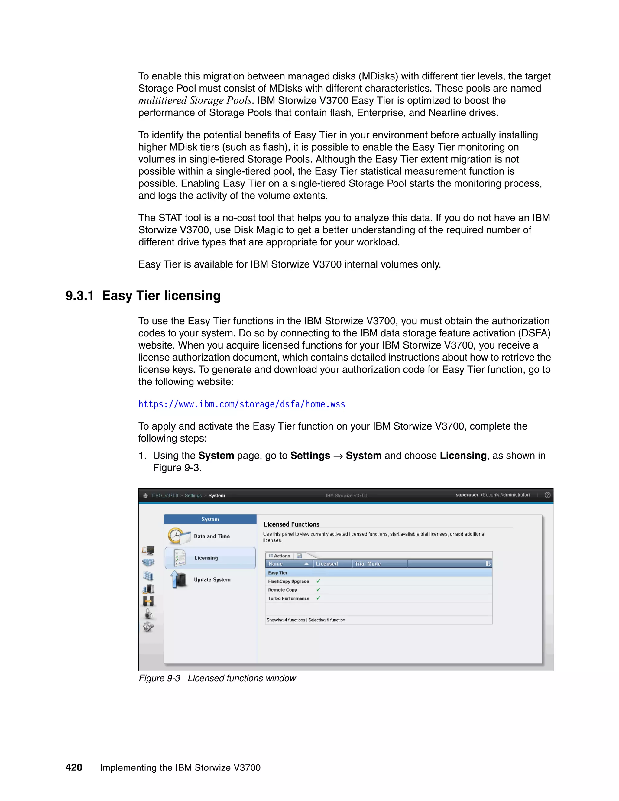 420 Implementing the IBM Storwize V3700
To enable this migration between managed disks (MDisks) with different tier levels, the target
Storage Pool must consist of MDisks with different characteristics. These pools are named
multitiered Storage Pools. IBM Storwize V3700 Easy Tier is optimized to boost the
performance of Storage Pools that contain flash, Enterprise, and Nearline drives.
To identify the potential benefits of Easy Tier in your environment before actually installing
higher MDisk tiers (such as flash), it is possible to enable the Easy Tier monitoring on
volumes in single-tiered Storage Pools. Although the Easy Tier extent migration is not
possible within a single-tiered pool, the Easy Tier statistical measurement function is
possible. Enabling Easy Tier on a single-tiered Storage Pool starts the monitoring process,
and logs the activity of the volume extents.
The STAT tool is a no-cost tool that helps you to analyze this data. If you do not have an IBM
Storwize V3700, use Disk Magic to get a better understanding of the required number of
different drive types that are appropriate for your workload.
Easy Tier is available for IBM Storwize V3700 internal volumes only.
9.3.1 Easy Tier licensing
To use the Easy Tier functions in the IBM Storwize V3700, you must obtain the authorization
codes to your system. Do so by connecting to the IBM data storage feature activation (DSFA)
website. When you acquire licensed functions for your IBM Storwize V3700, you receive a
license authorization document, which contains detailed instructions about how to retrieve the
license keys. To generate and download your authorization code for Easy Tier function, go to
the following website:
https://www.ibm.com/storage/dsfa/home.wss
To apply and activate the Easy Tier function on your IBM Storwize V3700, complete the
following steps:
1. Using the System page, go to Settings → System and choose Licensing, as shown in
Figure 9-3.
Figure 9-3 Licensed functions window
 