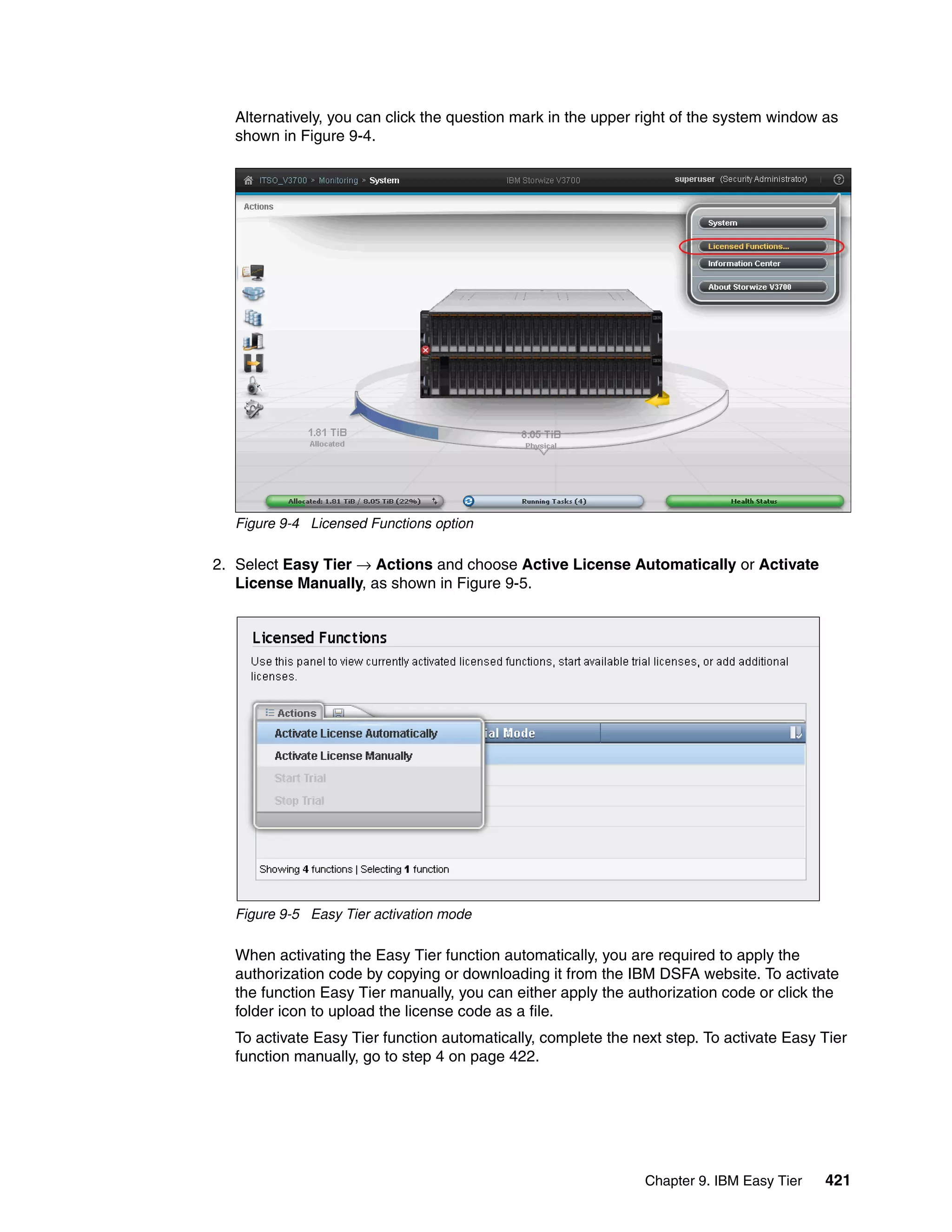 Chapter 9. IBM Easy Tier 421
Alternatively, you can click the question mark in the upper right of the system window as
shown in Figure 9-4.
Figure 9-4 Licensed Functions option
2. Select Easy Tier → Actions and choose Active License Automatically or Activate
License Manually, as shown in Figure 9-5.
Figure 9-5 Easy Tier activation mode
When activating the Easy Tier function automatically, you are required to apply the
authorization code by copying or downloading it from the IBM DSFA website. To activate
the function Easy Tier manually, you can either apply the authorization code or click the
folder icon to upload the license code as a file.
To activate Easy Tier function automatically, complete the next step. To activate Easy Tier
function manually, go to step 4 on page 422.
 