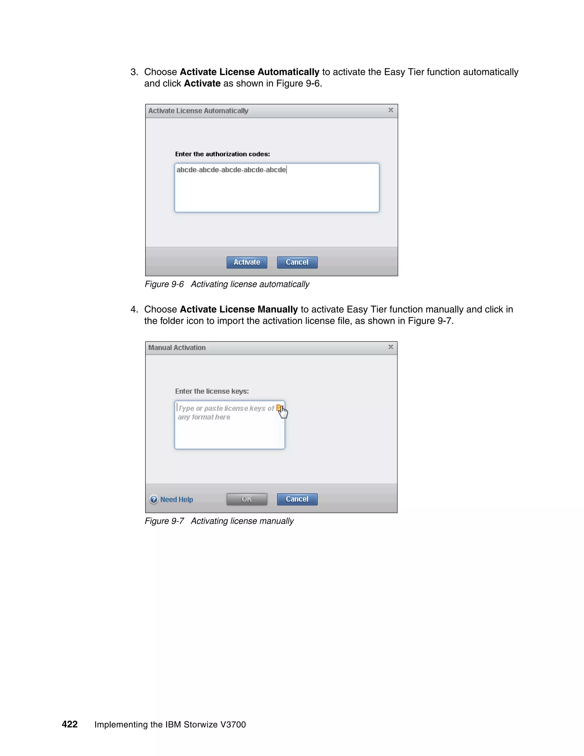 422 Implementing the IBM Storwize V3700
3. Choose Activate License Automatically to activate the Easy Tier function automatically
and click Activate as shown in Figure 9-6.
Figure 9-6 Activating license automatically
4. Choose Activate License Manually to activate Easy Tier function manually and click in
the folder icon to import the activation license file, as shown in Figure 9-7.
Figure 9-7 Activating license manually
 