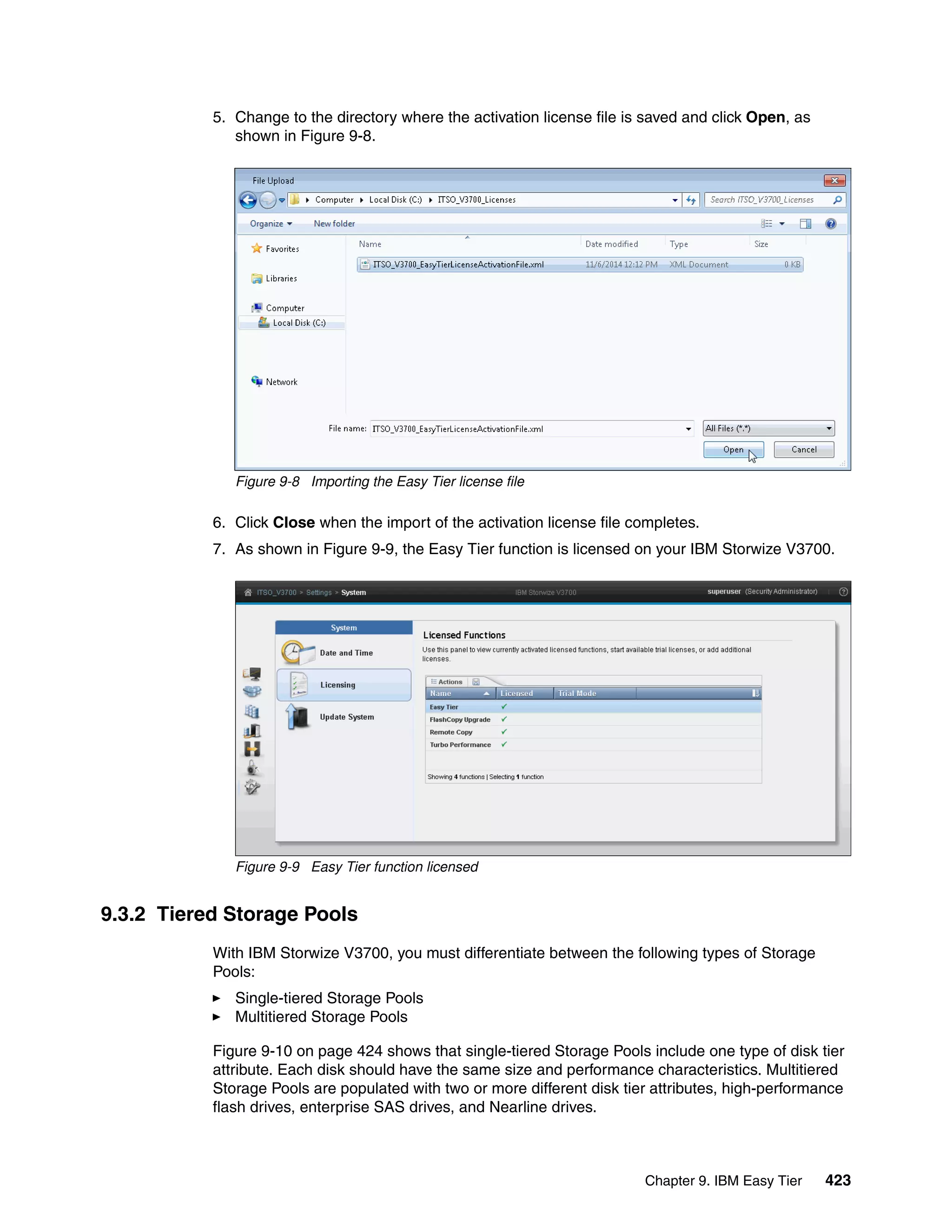 Chapter 9. IBM Easy Tier 423
5. Change to the directory where the activation license file is saved and click Open, as
shown in Figure 9-8.
Figure 9-8 Importing the Easy Tier license file
6. Click Close when the import of the activation license file completes.
7. As shown in Figure 9-9, the Easy Tier function is licensed on your IBM Storwize V3700.
Figure 9-9 Easy Tier function licensed
9.3.2 Tiered Storage Pools
With IBM Storwize V3700, you must differentiate between the following types of Storage
Pools:
Single-tiered Storage Pools
Multitiered Storage Pools
Figure 9-10 on page 424 shows that single-tiered Storage Pools include one type of disk tier
attribute. Each disk should have the same size and performance characteristics. Multitiered
Storage Pools are populated with two or more different disk tier attributes, high-performance
flash drives, enterprise SAS drives, and Nearline drives.
 