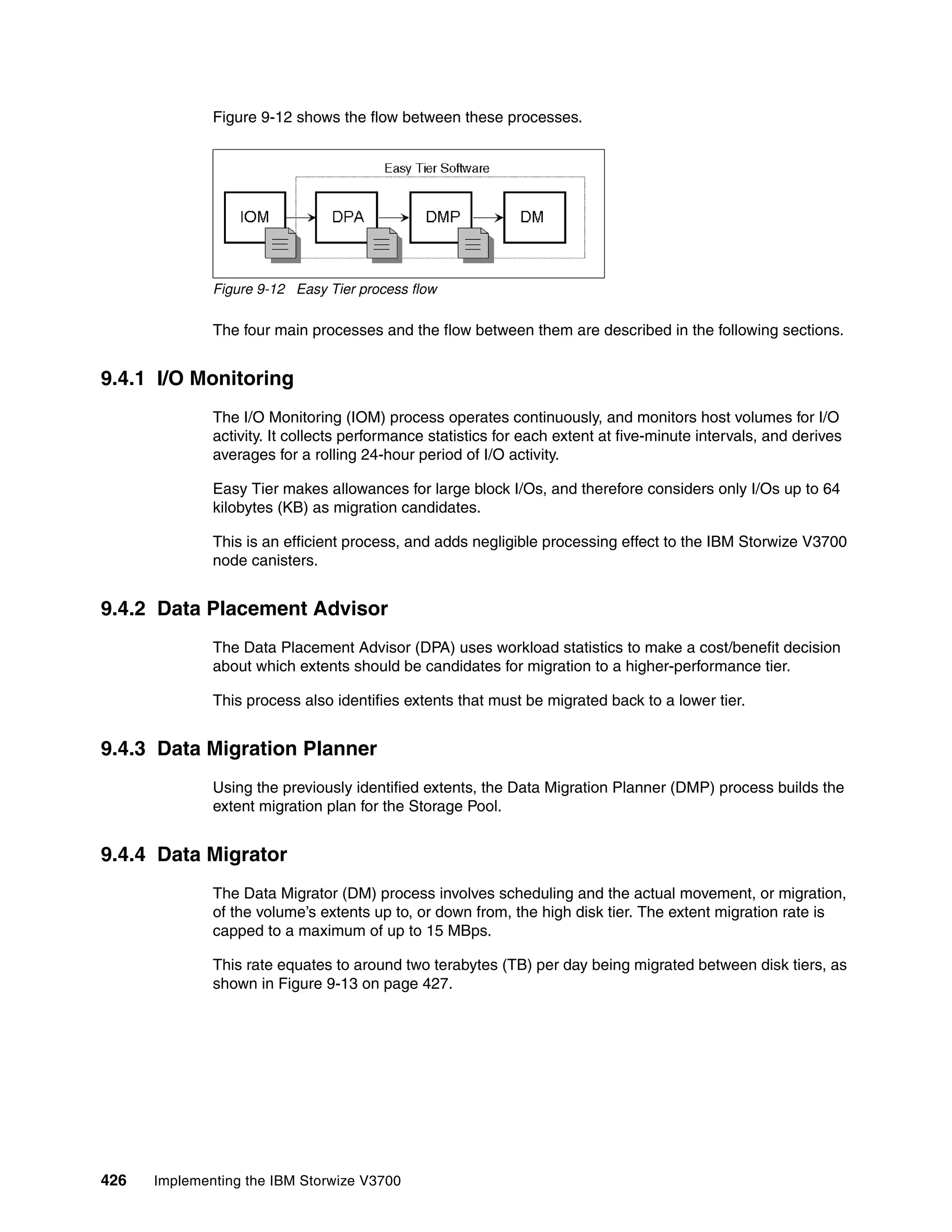 426 Implementing the IBM Storwize V3700
Figure 9-12 shows the flow between these processes.
Figure 9-12 Easy Tier process flow
The four main processes and the flow between them are described in the following sections.
9.4.1 I/O Monitoring
The I/O Monitoring (IOM) process operates continuously, and monitors host volumes for I/O
activity. It collects performance statistics for each extent at five-minute intervals, and derives
averages for a rolling 24-hour period of I/O activity.
Easy Tier makes allowances for large block I/Os, and therefore considers only I/Os up to 64
kilobytes (KB) as migration candidates.
This is an efficient process, and adds negligible processing effect to the IBM Storwize V3700
node canisters.
9.4.2 Data Placement Advisor
The Data Placement Advisor (DPA) uses workload statistics to make a cost/benefit decision
about which extents should be candidates for migration to a higher-performance tier.
This process also identifies extents that must be migrated back to a lower tier.
9.4.3 Data Migration Planner
Using the previously identified extents, the Data Migration Planner (DMP) process builds the
extent migration plan for the Storage Pool.
9.4.4 Data Migrator
The Data Migrator (DM) process involves scheduling and the actual movement, or migration,
of the volume’s extents up to, or down from, the high disk tier. The extent migration rate is
capped to a maximum of up to 15 MBps.
This rate equates to around two terabytes (TB) per day being migrated between disk tiers, as
shown in Figure 9-13 on page 427.
 