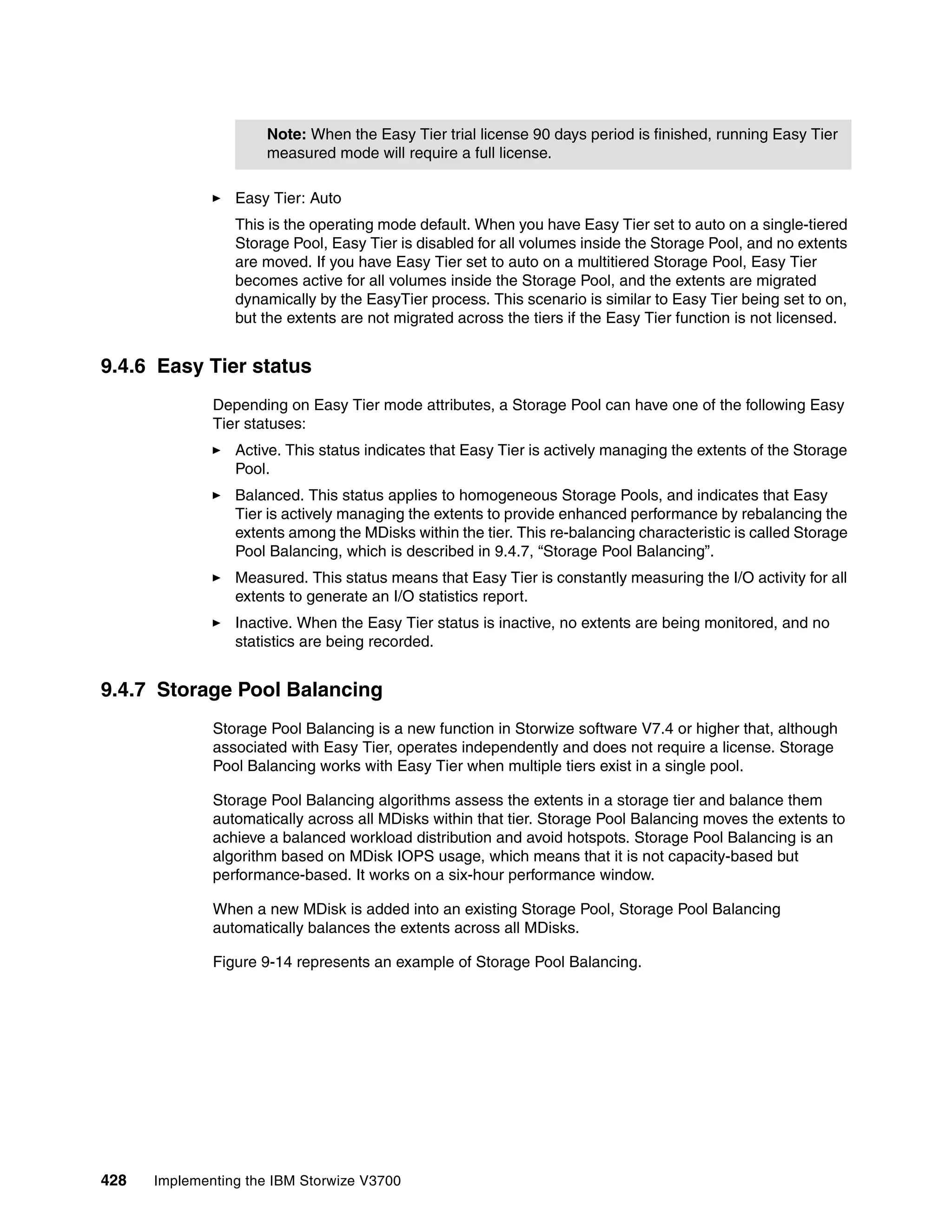 428 Implementing the IBM Storwize V3700
Easy Tier: Auto
This is the operating mode default. When you have Easy Tier set to auto on a single-tiered
Storage Pool, Easy Tier is disabled for all volumes inside the Storage Pool, and no extents
are moved. If you have Easy Tier set to auto on a multitiered Storage Pool, Easy Tier
becomes active for all volumes inside the Storage Pool, and the extents are migrated
dynamically by the EasyTier process. This scenario is similar to Easy Tier being set to on,
but the extents are not migrated across the tiers if the Easy Tier function is not licensed.
9.4.6 Easy Tier status
Depending on Easy Tier mode attributes, a Storage Pool can have one of the following Easy
Tier statuses:
Active. This status indicates that Easy Tier is actively managing the extents of the Storage
Pool.
Balanced. This status applies to homogeneous Storage Pools, and indicates that Easy
Tier is actively managing the extents to provide enhanced performance by rebalancing the
extents among the MDisks within the tier. This re-balancing characteristic is called Storage
Pool Balancing, which is described in 9.4.7, “Storage Pool Balancing”.
Measured. This status means that Easy Tier is constantly measuring the I/O activity for all
extents to generate an I/O statistics report.
Inactive. When the Easy Tier status is inactive, no extents are being monitored, and no
statistics are being recorded.
9.4.7 Storage Pool Balancing
Storage Pool Balancing is a new function in Storwize software V7.4 or higher that, although
associated with Easy Tier, operates independently and does not require a license. Storage
Pool Balancing works with Easy Tier when multiple tiers exist in a single pool.
Storage Pool Balancing algorithms assess the extents in a storage tier and balance them
automatically across all MDisks within that tier. Storage Pool Balancing moves the extents to
achieve a balanced workload distribution and avoid hotspots. Storage Pool Balancing is an
algorithm based on MDisk IOPS usage, which means that it is not capacity-based but
performance-based. It works on a six-hour performance window.
When a new MDisk is added into an existing Storage Pool, Storage Pool Balancing
automatically balances the extents across all MDisks.
Figure 9-14 represents an example of Storage Pool Balancing.
Note: When the Easy Tier trial license 90 days period is finished, running Easy Tier
measured mode will require a full license.
 