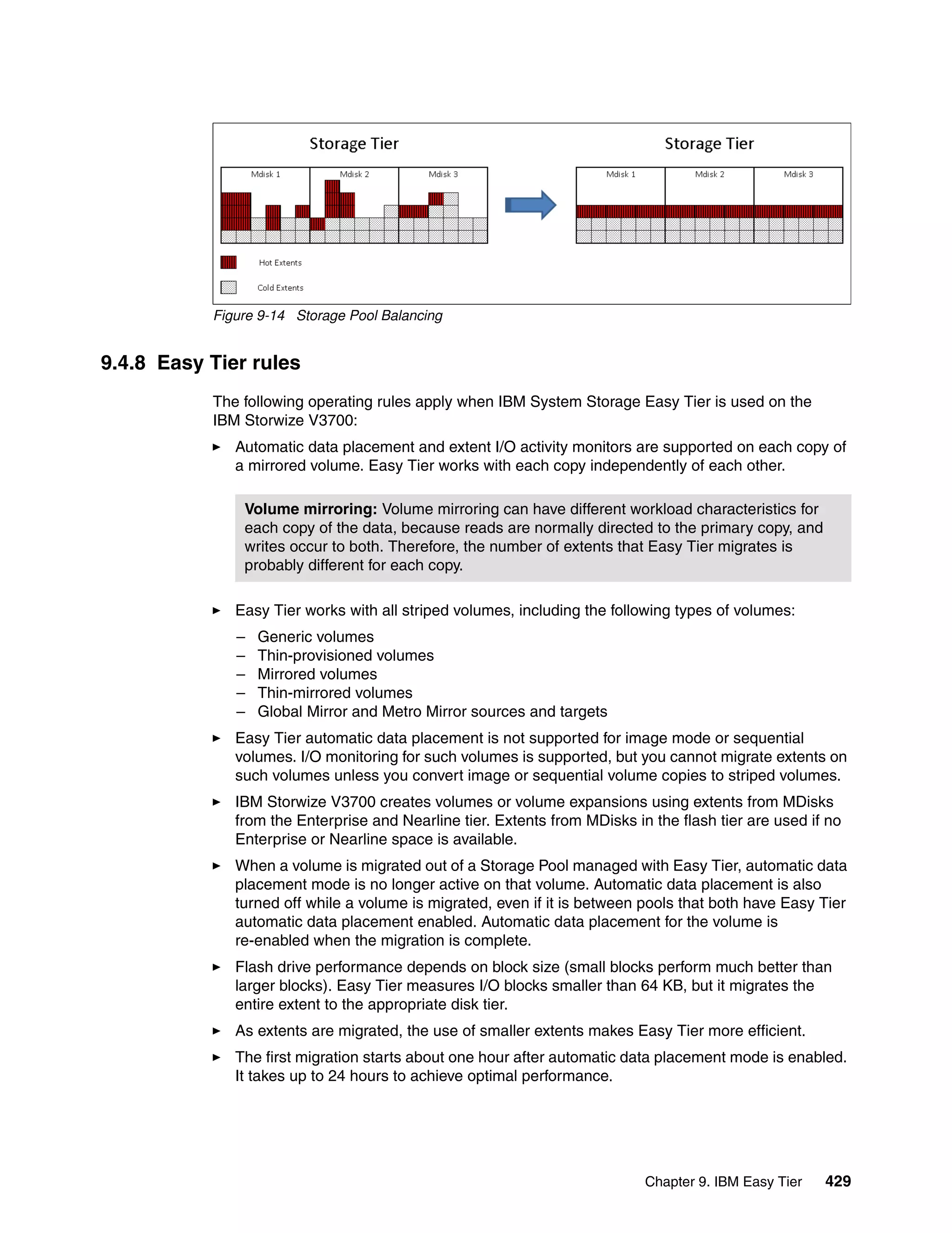 Chapter 9. IBM Easy Tier 429
Figure 9-14 Storage Pool Balancing
9.4.8 Easy Tier rules
The following operating rules apply when IBM System Storage Easy Tier is used on the
IBM Storwize V3700:
Automatic data placement and extent I/O activity monitors are supported on each copy of
a mirrored volume. Easy Tier works with each copy independently of each other.
Easy Tier works with all striped volumes, including the following types of volumes:
– Generic volumes
– Thin-provisioned volumes
– Mirrored volumes
– Thin-mirrored volumes
– Global Mirror and Metro Mirror sources and targets
Easy Tier automatic data placement is not supported for image mode or sequential
volumes. I/O monitoring for such volumes is supported, but you cannot migrate extents on
such volumes unless you convert image or sequential volume copies to striped volumes.
IBM Storwize V3700 creates volumes or volume expansions using extents from MDisks
from the Enterprise and Nearline tier. Extents from MDisks in the flash tier are used if no
Enterprise or Nearline space is available.
When a volume is migrated out of a Storage Pool managed with Easy Tier, automatic data
placement mode is no longer active on that volume. Automatic data placement is also
turned off while a volume is migrated, even if it is between pools that both have Easy Tier
automatic data placement enabled. Automatic data placement for the volume is
re-enabled when the migration is complete.
Flash drive performance depends on block size (small blocks perform much better than
larger blocks). Easy Tier measures I/O blocks smaller than 64 KB, but it migrates the
entire extent to the appropriate disk tier.
As extents are migrated, the use of smaller extents makes Easy Tier more efficient.
The first migration starts about one hour after automatic data placement mode is enabled.
It takes up to 24 hours to achieve optimal performance.
Volume mirroring: Volume mirroring can have different workload characteristics for
each copy of the data, because reads are normally directed to the primary copy, and
writes occur to both. Therefore, the number of extents that Easy Tier migrates is
probably different for each copy.
 