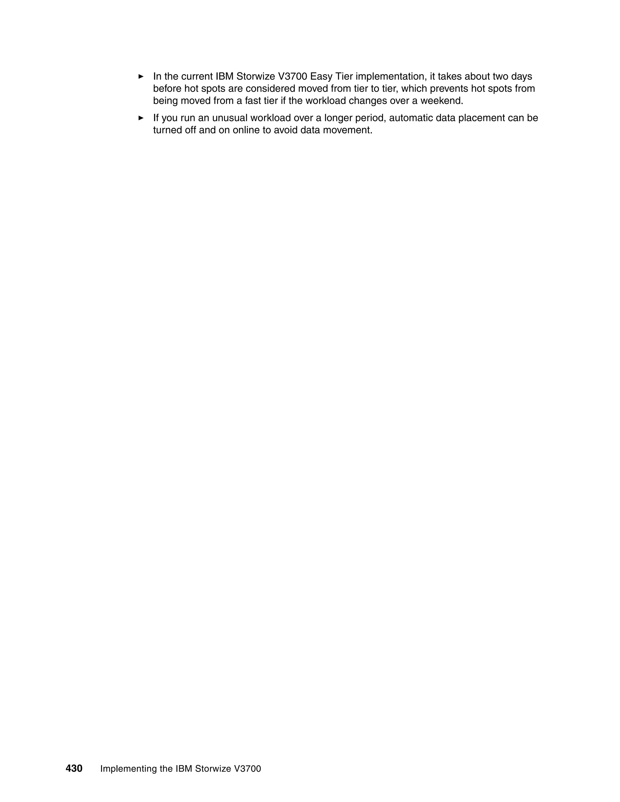 430 Implementing the IBM Storwize V3700
In the current IBM Storwize V3700 Easy Tier implementation, it takes about two days
before hot spots are considered moved from tier to tier, which prevents hot spots from
being moved from a fast tier if the workload changes over a weekend.
If you run an unusual workload over a longer period, automatic data placement can be
turned off and on online to avoid data movement.
 