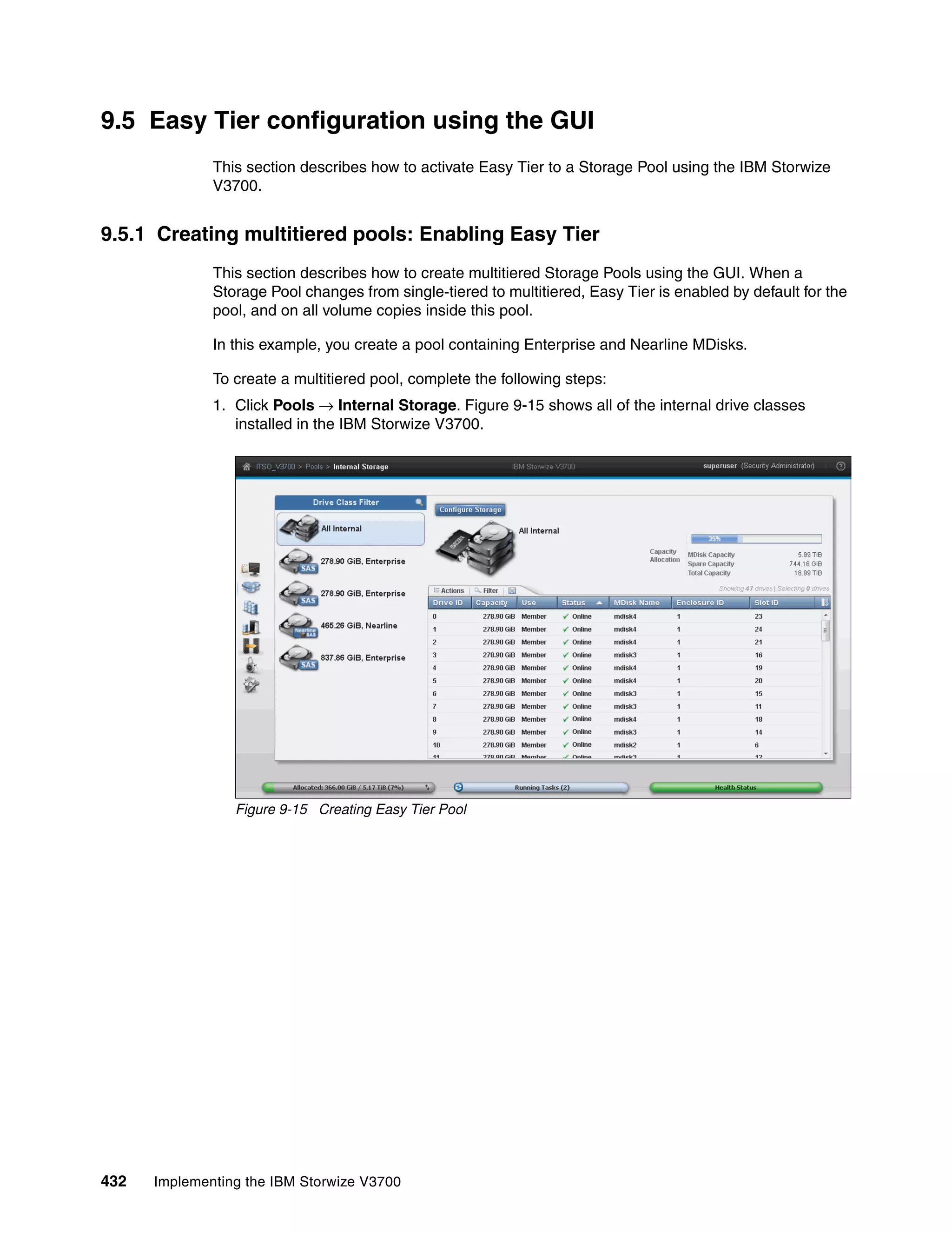 432 Implementing the IBM Storwize V3700
9.5 Easy Tier configuration using the GUI
This section describes how to activate Easy Tier to a Storage Pool using the IBM Storwize
V3700.
9.5.1 Creating multitiered pools: Enabling Easy Tier
This section describes how to create multitiered Storage Pools using the GUI. When a
Storage Pool changes from single-tiered to multitiered, Easy Tier is enabled by default for the
pool, and on all volume copies inside this pool.
In this example, you create a pool containing Enterprise and Nearline MDisks.
To create a multitiered pool, complete the following steps:
1. Click Pools → Internal Storage. Figure 9-15 shows all of the internal drive classes
installed in the IBM Storwize V3700.
Figure 9-15 Creating Easy Tier Pool
 