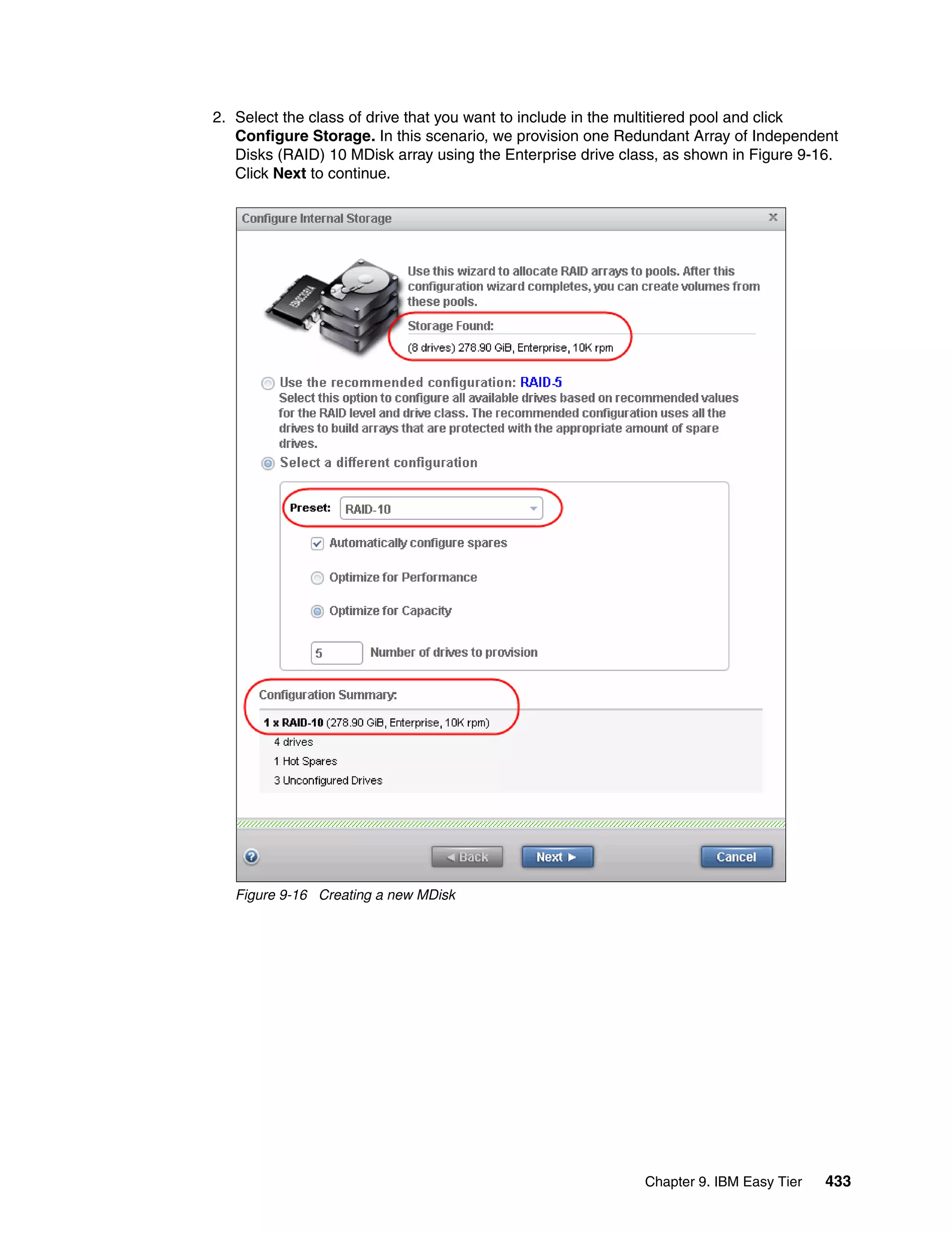 Chapter 9. IBM Easy Tier 433
2. Select the class of drive that you want to include in the multitiered pool and click
Configure Storage. In this scenario, we provision one Redundant Array of Independent
Disks (RAID) 10 MDisk array using the Enterprise drive class, as shown in Figure 9-16.
Click Next to continue.
Figure 9-16 Creating a new MDisk
 