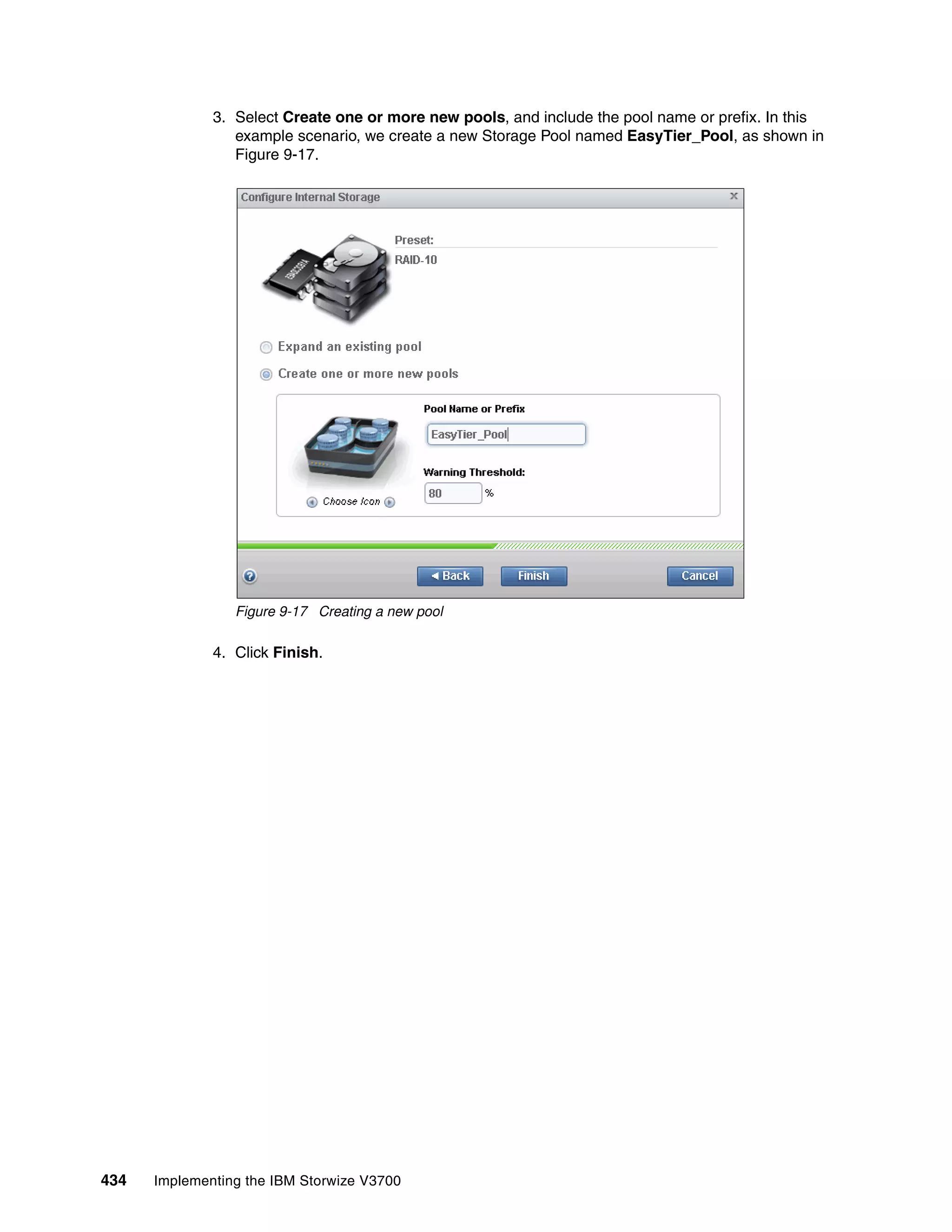 434 Implementing the IBM Storwize V3700
3. Select Create one or more new pools, and include the pool name or prefix. In this
example scenario, we create a new Storage Pool named EasyTier_Pool, as shown in
Figure 9-17.
Figure 9-17 Creating a new pool
4. Click Finish.
 