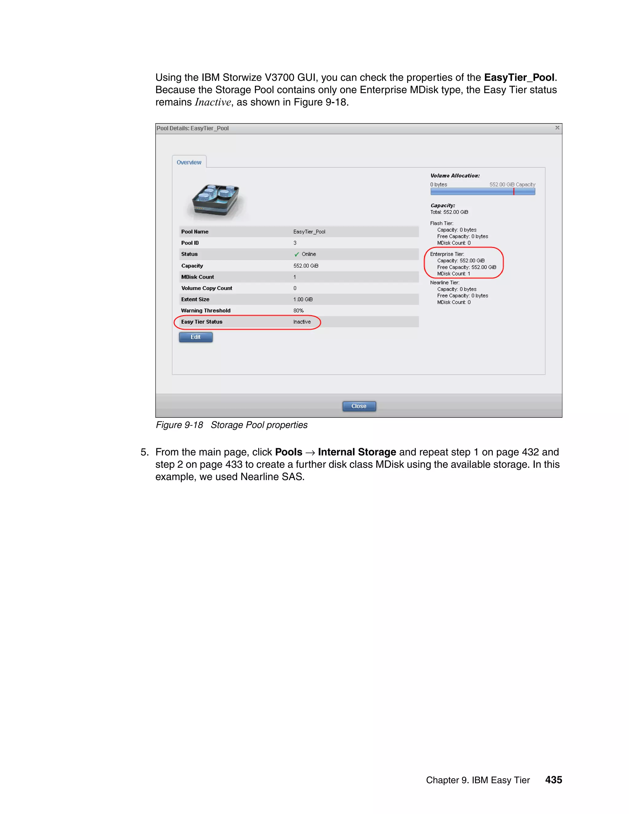 Chapter 9. IBM Easy Tier 435
Using the IBM Storwize V3700 GUI, you can check the properties of the EasyTier_Pool.
Because the Storage Pool contains only one Enterprise MDisk type, the Easy Tier status
remains Inactive, as shown in Figure 9-18.
Figure 9-18 Storage Pool properties
5. From the main page, click Pools → Internal Storage and repeat step 1 on page 432 and
step 2 on page 433 to create a further disk class MDisk using the available storage. In this
example, we used Nearline SAS.
 