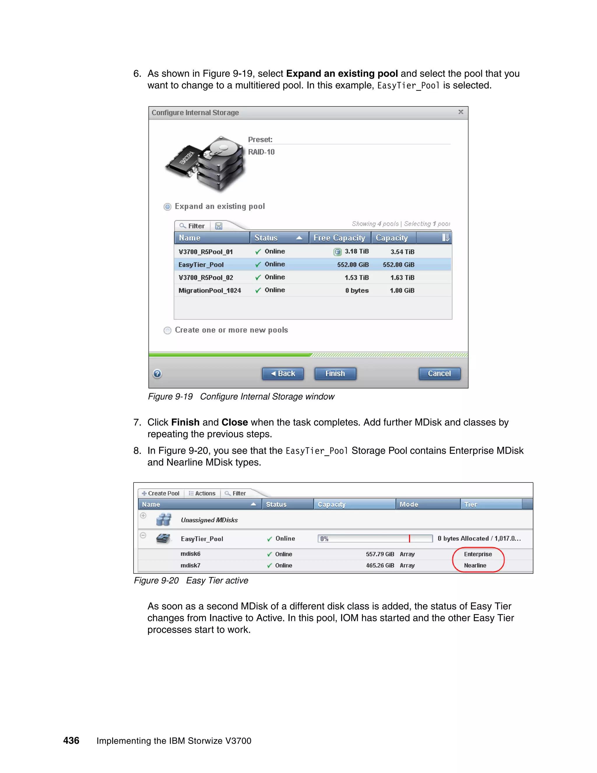 436 Implementing the IBM Storwize V3700
6. As shown in Figure 9-19, select Expand an existing pool and select the pool that you
want to change to a multitiered pool. In this example, EasyTier_Pool is selected.
Figure 9-19 Configure Internal Storage window
7. Click Finish and Close when the task completes. Add further MDisk and classes by
repeating the previous steps.
8. In Figure 9-20, you see that the EasyTier_Pool Storage Pool contains Enterprise MDisk
and Nearline MDisk types.
Figure 9-20 Easy Tier active
As soon as a second MDisk of a different disk class is added, the status of Easy Tier
changes from Inactive to Active. In this pool, IOM has started and the other Easy Tier
processes start to work.
 