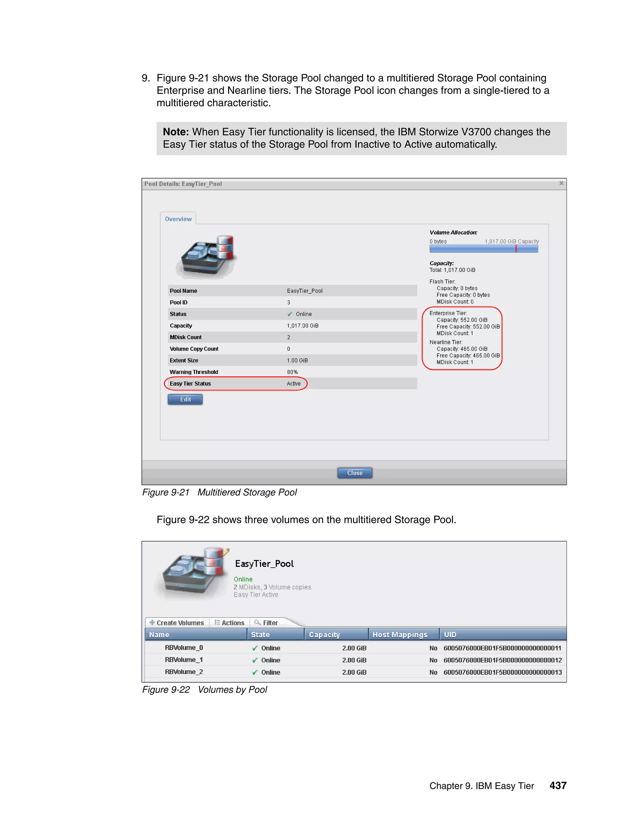 Chapter 9. IBM Easy Tier 437
9. Figure 9-21 shows the Storage Pool changed to a multitiered Storage Pool containing
Enterprise and Nearline tiers. The Storage Pool icon changes from a single-tiered to a
multitiered characteristic.
Figure 9-21 Multitiered Storage Pool
Figure 9-22 shows three volumes on the multitiered Storage Pool.
Figure 9-22 Volumes by Pool
Note: When Easy Tier functionality is licensed, the IBM Storwize V3700 changes the
Easy Tier status of the Storage Pool from Inactive to Active automatically.
 