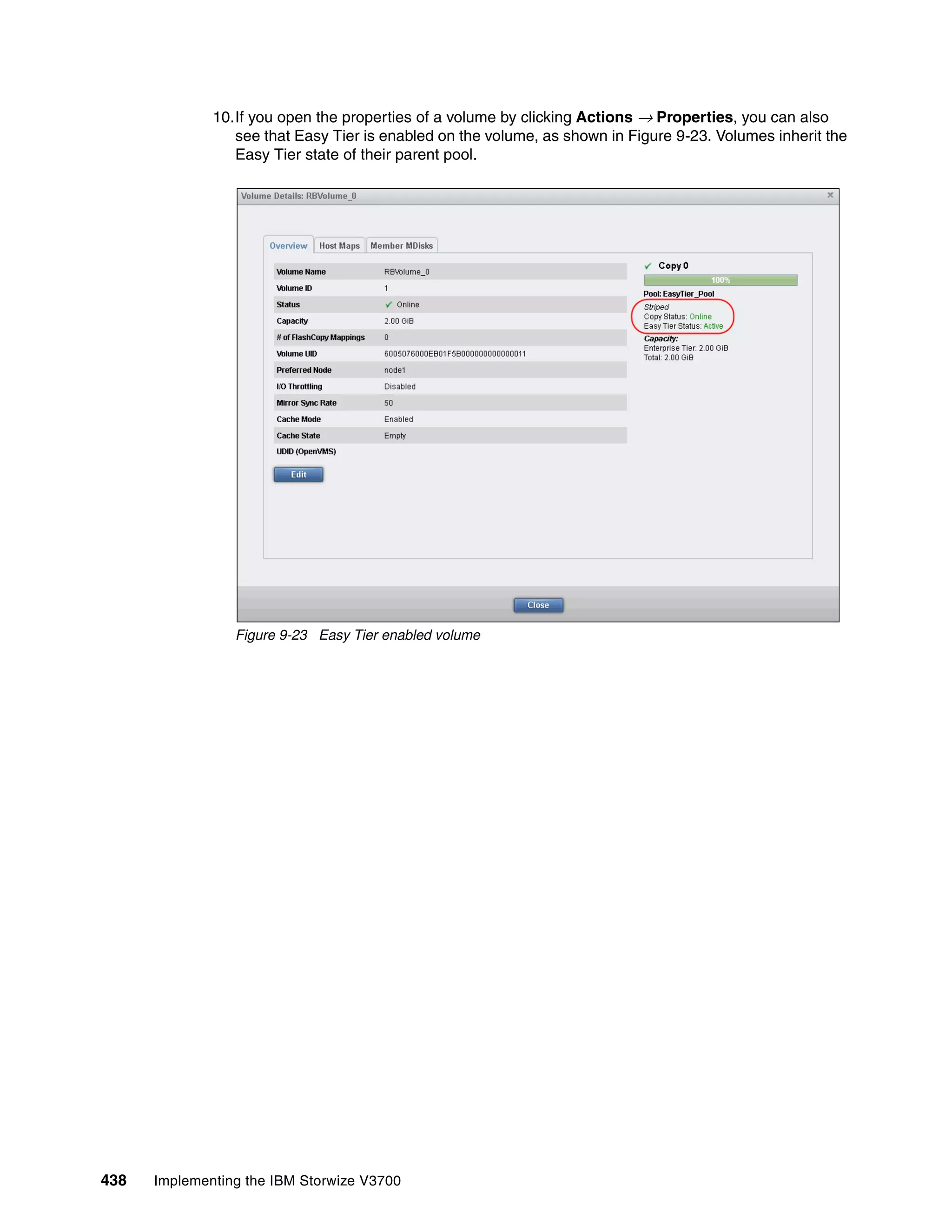 438 Implementing the IBM Storwize V3700
10.If you open the properties of a volume by clicking Actions → Properties, you can also
see that Easy Tier is enabled on the volume, as shown in Figure 9-23. Volumes inherit the
Easy Tier state of their parent pool.
Figure 9-23 Easy Tier enabled volume
 
