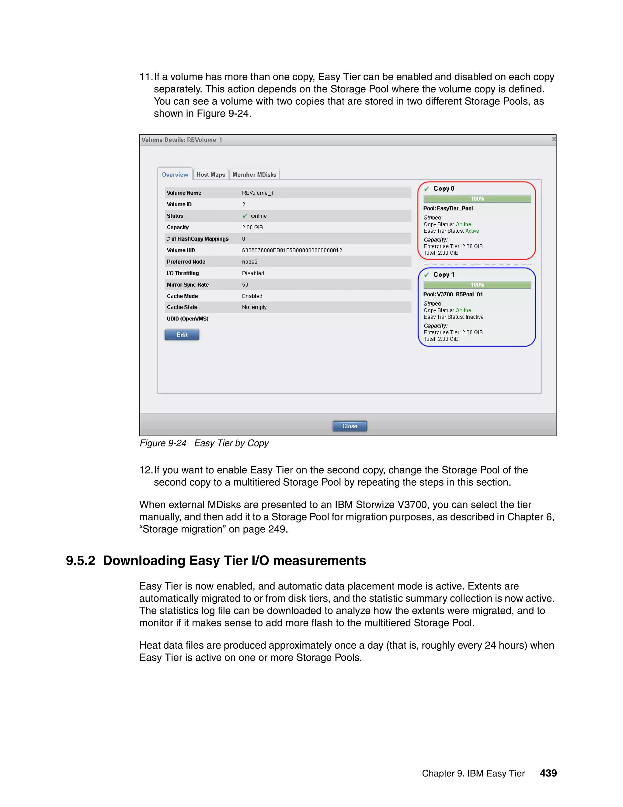 Chapter 9. IBM Easy Tier 439
11.If a volume has more than one copy, Easy Tier can be enabled and disabled on each copy
separately. This action depends on the Storage Pool where the volume copy is defined.
You can see a volume with two copies that are stored in two different Storage Pools, as
shown in Figure 9-24.
Figure 9-24 Easy Tier by Copy
12.If you want to enable Easy Tier on the second copy, change the Storage Pool of the
second copy to a multitiered Storage Pool by repeating the steps in this section.
When external MDisks are presented to an IBM Storwize V3700, you can select the tier
manually, and then add it to a Storage Pool for migration purposes, as described in Chapter 6,
“Storage migration” on page 249.
9.5.2 Downloading Easy Tier I/O measurements
Easy Tier is now enabled, and automatic data placement mode is active. Extents are
automatically migrated to or from disk tiers, and the statistic summary collection is now active.
The statistics log file can be downloaded to analyze how the extents were migrated, and to
monitor if it makes sense to add more flash to the multitiered Storage Pool.
Heat data files are produced approximately once a day (that is, roughly every 24 hours) when
Easy Tier is active on one or more Storage Pools.
 