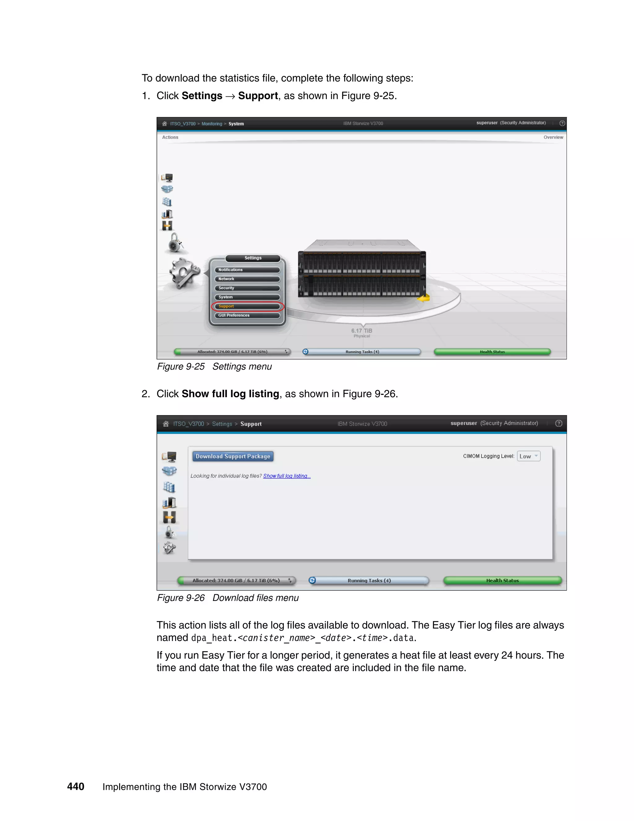 440 Implementing the IBM Storwize V3700
To download the statistics file, complete the following steps:
1. Click Settings → Support, as shown in Figure 9-25.
Figure 9-25 Settings menu
2. Click Show full log listing, as shown in Figure 9-26.
Figure 9-26 Download files menu
This action lists all of the log files available to download. The Easy Tier log files are always
named dpa_heat.<canister_name>_<date>.<time>.data.
If you run Easy Tier for a longer period, it generates a heat file at least every 24 hours. The
time and date that the file was created are included in the file name.
 