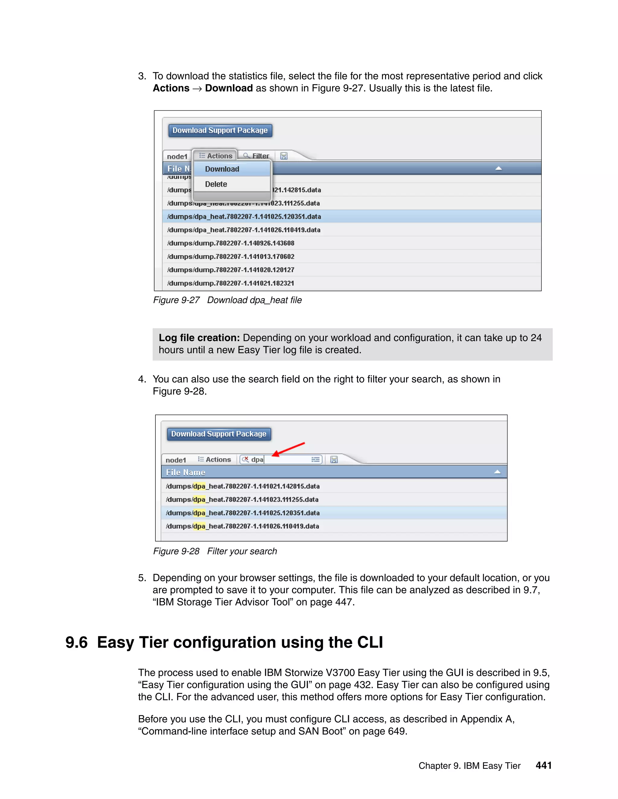 Chapter 9. IBM Easy Tier 441
3. To download the statistics file, select the file for the most representative period and click
Actions → Download as shown in Figure 9-27. Usually this is the latest file.
Figure 9-27 Download dpa_heat file
4. You can also use the search field on the right to filter your search, as shown in
Figure 9-28.
Figure 9-28 Filter your search
5. Depending on your browser settings, the file is downloaded to your default location, or you
are prompted to save it to your computer. This file can be analyzed as described in 9.7,
“IBM Storage Tier Advisor Tool” on page 447.
9.6 Easy Tier configuration using the CLI
The process used to enable IBM Storwize V3700 Easy Tier using the GUI is described in 9.5,
“Easy Tier configuration using the GUI” on page 432. Easy Tier can also be configured using
the CLI. For the advanced user, this method offers more options for Easy Tier configuration.
Before you use the CLI, you must configure CLI access, as described in Appendix A,
“Command-line interface setup and SAN Boot” on page 649.
Log file creation: Depending on your workload and configuration, it can take up to 24
hours until a new Easy Tier log file is created.
 
