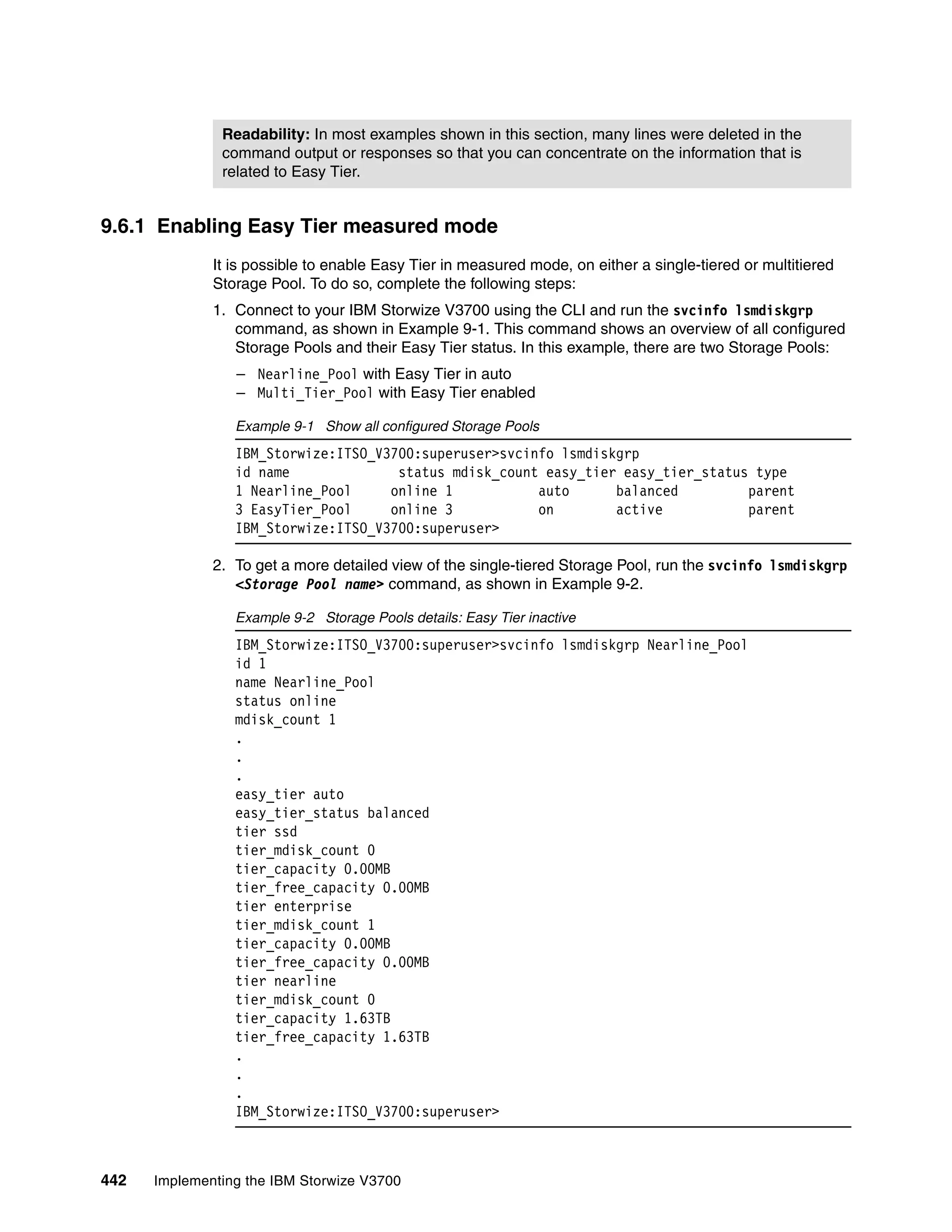 442 Implementing the IBM Storwize V3700
9.6.1 Enabling Easy Tier measured mode
It is possible to enable Easy Tier in measured mode, on either a single-tiered or multitiered
Storage Pool. To do so, complete the following steps:
1. Connect to your IBM Storwize V3700 using the CLI and run the svcinfo lsmdiskgrp
command, as shown in Example 9-1. This command shows an overview of all configured
Storage Pools and their Easy Tier status. In this example, there are two Storage Pools:
– Nearline_Pool with Easy Tier in auto
– Multi_Tier_Pool with Easy Tier enabled
Example 9-1 Show all configured Storage Pools
IBM_Storwize:ITSO_V3700:superuser>svcinfo lsmdiskgrp
id name status mdisk_count easy_tier easy_tier_status type
1 Nearline_Pool online 1 auto balanced parent
3 EasyTier_Pool online 3 on active parent
IBM_Storwize:ITSO_V3700:superuser>
2. To get a more detailed view of the single-tiered Storage Pool, run the svcinfo lsmdiskgrp
<Storage Pool name> command, as shown in Example 9-2.
Example 9-2 Storage Pools details: Easy Tier inactive
IBM_Storwize:ITSO_V3700:superuser>svcinfo lsmdiskgrp Nearline_Pool
id 1
name Nearline_Pool
status online
mdisk_count 1
.
.
.
easy_tier auto
easy_tier_status balanced
tier ssd
tier_mdisk_count 0
tier_capacity 0.00MB
tier_free_capacity 0.00MB
tier enterprise
tier_mdisk_count 1
tier_capacity 0.00MB
tier_free_capacity 0.00MB
tier nearline
tier_mdisk_count 0
tier_capacity 1.63TB
tier_free_capacity 1.63TB
.
.
.
IBM_Storwize:ITSO_V3700:superuser>
Readability: In most examples shown in this section, many lines were deleted in the
command output or responses so that you can concentrate on the information that is
related to Easy Tier.
 