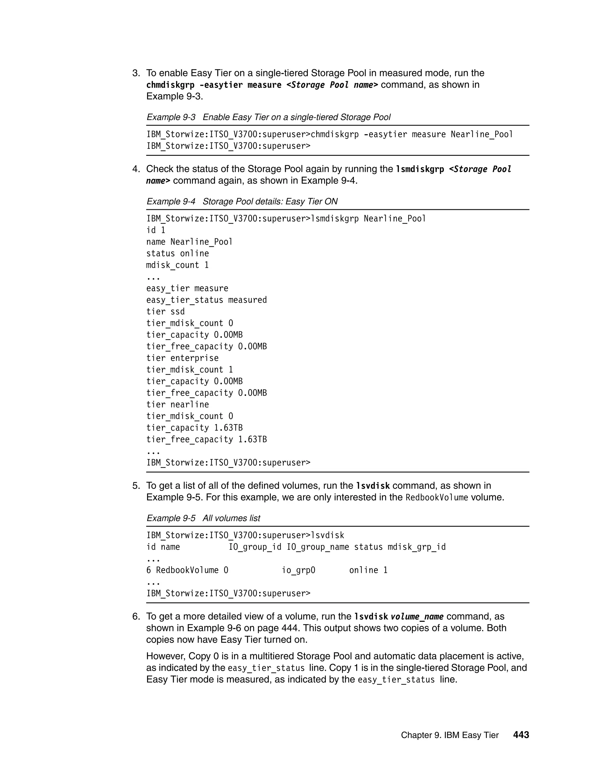 Chapter 9. IBM Easy Tier 443
3. To enable Easy Tier on a single-tiered Storage Pool in measured mode, run the
chmdiskgrp -easytier measure <Storage Pool name> command, as shown in
Example 9-3.
Example 9-3 Enable Easy Tier on a single-tiered Storage Pool
IBM_Storwize:ITSO_V3700:superuser>chmdiskgrp -easytier measure Nearline_Pool
IBM_Storwize:ITSO_V3700:superuser>
4. Check the status of the Storage Pool again by running the lsmdiskgrp <Storage Pool
name> command again, as shown in Example 9-4.
Example 9-4 Storage Pool details: Easy Tier ON
IBM_Storwize:ITSO_V3700:superuser>lsmdiskgrp Nearline_Pool
id 1
name Nearline_Pool
status online
mdisk_count 1
...
easy_tier measure
easy_tier_status measured
tier ssd
tier_mdisk_count 0
tier_capacity 0.00MB
tier_free_capacity 0.00MB
tier enterprise
tier_mdisk_count 1
tier_capacity 0.00MB
tier_free_capacity 0.00MB
tier nearline
tier_mdisk_count 0
tier_capacity 1.63TB
tier_free_capacity 1.63TB
...
IBM_Storwize:ITSO_V3700:superuser>
5. To get a list of all of the defined volumes, run the lsvdisk command, as shown in
Example 9-5. For this example, we are only interested in the RedbookVolume volume.
Example 9-5 All volumes list
IBM_Storwize:ITSO_V3700:superuser>lsvdisk
id name IO_group_id IO_group_name status mdisk_grp_id
...
6 RedbookVolume 0 io_grp0 online 1
...
IBM_Storwize:ITSO_V3700:superuser>
6. To get a more detailed view of a volume, run the lsvdisk volume_name command, as
shown in Example 9-6 on page 444. This output shows two copies of a volume. Both
copies now have Easy Tier turned on.
However, Copy 0 is in a multitiered Storage Pool and automatic data placement is active,
as indicated by the easy_tier_status line. Copy 1 is in the single-tiered Storage Pool, and
Easy Tier mode is measured, as indicated by the easy_tier_status line.
 