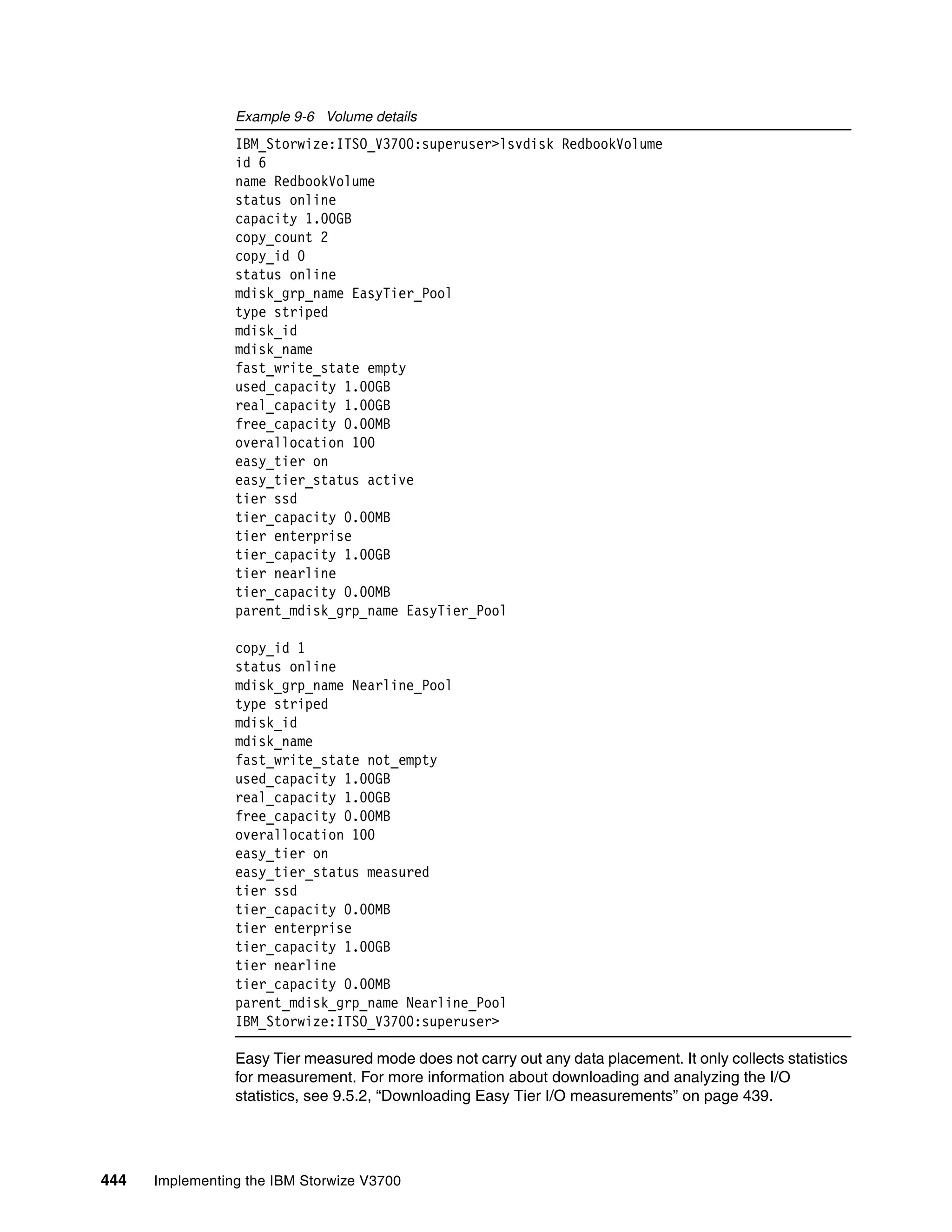 444 Implementing the IBM Storwize V3700
Example 9-6 Volume details
IBM_Storwize:ITSO_V3700:superuser>lsvdisk RedbookVolume
id 6
name RedbookVolume
status online
capacity 1.00GB
copy_count 2
copy_id 0
status online
mdisk_grp_name EasyTier_Pool
type striped
mdisk_id
mdisk_name
fast_write_state empty
used_capacity 1.00GB
real_capacity 1.00GB
free_capacity 0.00MB
overallocation 100
easy_tier on
easy_tier_status active
tier ssd
tier_capacity 0.00MB
tier enterprise
tier_capacity 1.00GB
tier nearline
tier_capacity 0.00MB
parent_mdisk_grp_name EasyTier_Pool
copy_id 1
status online
mdisk_grp_name Nearline_Pool
type striped
mdisk_id
mdisk_name
fast_write_state not_empty
used_capacity 1.00GB
real_capacity 1.00GB
free_capacity 0.00MB
overallocation 100
easy_tier on
easy_tier_status measured
tier ssd
tier_capacity 0.00MB
tier enterprise
tier_capacity 1.00GB
tier nearline
tier_capacity 0.00MB
parent_mdisk_grp_name Nearline_Pool
IBM_Storwize:ITSO_V3700:superuser>
Easy Tier measured mode does not carry out any data placement. It only collects statistics
for measurement. For more information about downloading and analyzing the I/O
statistics, see 9.5.2, “Downloading Easy Tier I/O measurements” on page 439.
 
