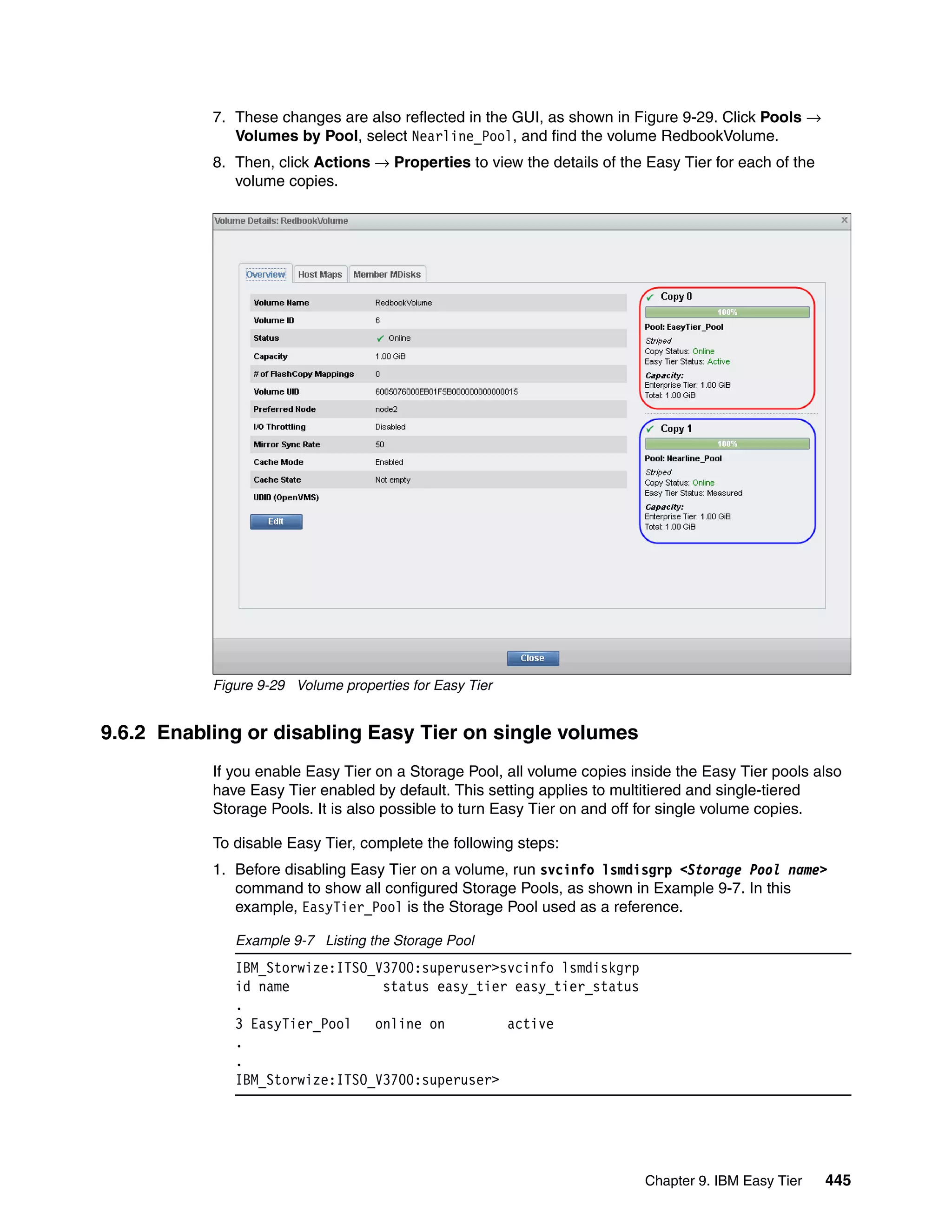 Chapter 9. IBM Easy Tier 445
7. These changes are also reflected in the GUI, as shown in Figure 9-29. Click Pools →
Volumes by Pool, select Nearline_Pool, and find the volume RedbookVolume.
8. Then, click Actions → Properties to view the details of the Easy Tier for each of the
volume copies.
Figure 9-29 Volume properties for Easy Tier
9.6.2 Enabling or disabling Easy Tier on single volumes
If you enable Easy Tier on a Storage Pool, all volume copies inside the Easy Tier pools also
have Easy Tier enabled by default. This setting applies to multitiered and single-tiered
Storage Pools. It is also possible to turn Easy Tier on and off for single volume copies.
To disable Easy Tier, complete the following steps:
1. Before disabling Easy Tier on a volume, run svcinfo lsmdisgrp <Storage Pool name>
command to show all configured Storage Pools, as shown in Example 9-7. In this
example, EasyTier_Pool is the Storage Pool used as a reference.
Example 9-7 Listing the Storage Pool
IBM_Storwize:ITSO_V3700:superuser>svcinfo lsmdiskgrp
id name status easy_tier easy_tier_status
.
3 EasyTier_Pool online on active
.
.
IBM_Storwize:ITSO_V3700:superuser>
 