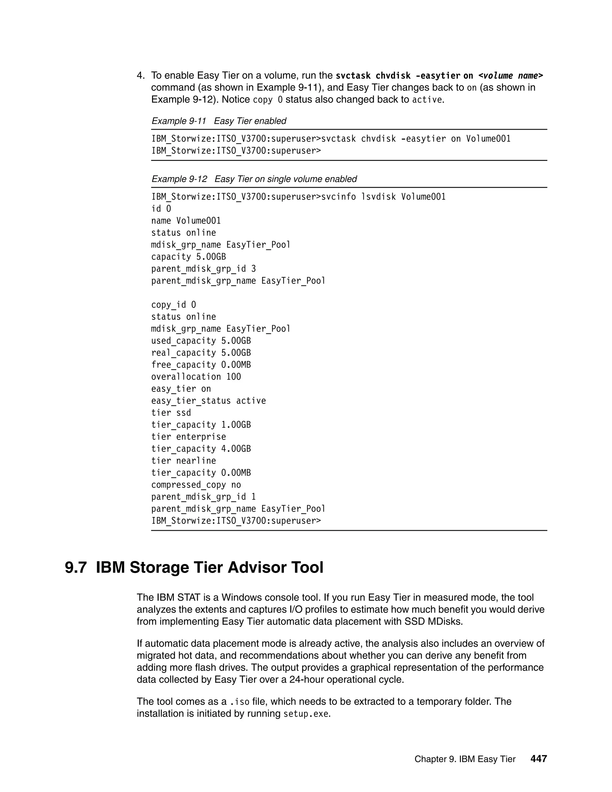 Chapter 9. IBM Easy Tier 447
4. To enable Easy Tier on a volume, run the svctask chvdisk -easytier on <volume name>
command (as shown in Example 9-11), and Easy Tier changes back to on (as shown in
Example 9-12). Notice copy 0 status also changed back to active.
Example 9-11 Easy Tier enabled
IBM_Storwize:ITSO_V3700:superuser>svctask chvdisk -easytier on Volume001
IBM_Storwize:ITSO_V3700:superuser>
Example 9-12 Easy Tier on single volume enabled
IBM_Storwize:ITSO_V3700:superuser>svcinfo lsvdisk Volume001
id 0
name Volume001
status online
mdisk_grp_name EasyTier_Pool
capacity 5.00GB
parent_mdisk_grp_id 3
parent_mdisk_grp_name EasyTier_Pool
copy_id 0
status online
mdisk_grp_name EasyTier_Pool
used_capacity 5.00GB
real_capacity 5.00GB
free_capacity 0.00MB
overallocation 100
easy_tier on
easy_tier_status active
tier ssd
tier_capacity 1.00GB
tier enterprise
tier_capacity 4.00GB
tier nearline
tier_capacity 0.00MB
compressed_copy no
parent_mdisk_grp_id 1
parent_mdisk_grp_name EasyTier_Pool
IBM_Storwize:ITSO_V3700:superuser>
9.7 IBM Storage Tier Advisor Tool
The IBM STAT is a Windows console tool. If you run Easy Tier in measured mode, the tool
analyzes the extents and captures I/O profiles to estimate how much benefit you would derive
from implementing Easy Tier automatic data placement with SSD MDisks.
If automatic data placement mode is already active, the analysis also includes an overview of
migrated hot data, and recommendations about whether you can derive any benefit from
adding more flash drives. The output provides a graphical representation of the performance
data collected by Easy Tier over a 24-hour operational cycle.
The tool comes as a .iso file, which needs to be extracted to a temporary folder. The
installation is initiated by running setup.exe.
 