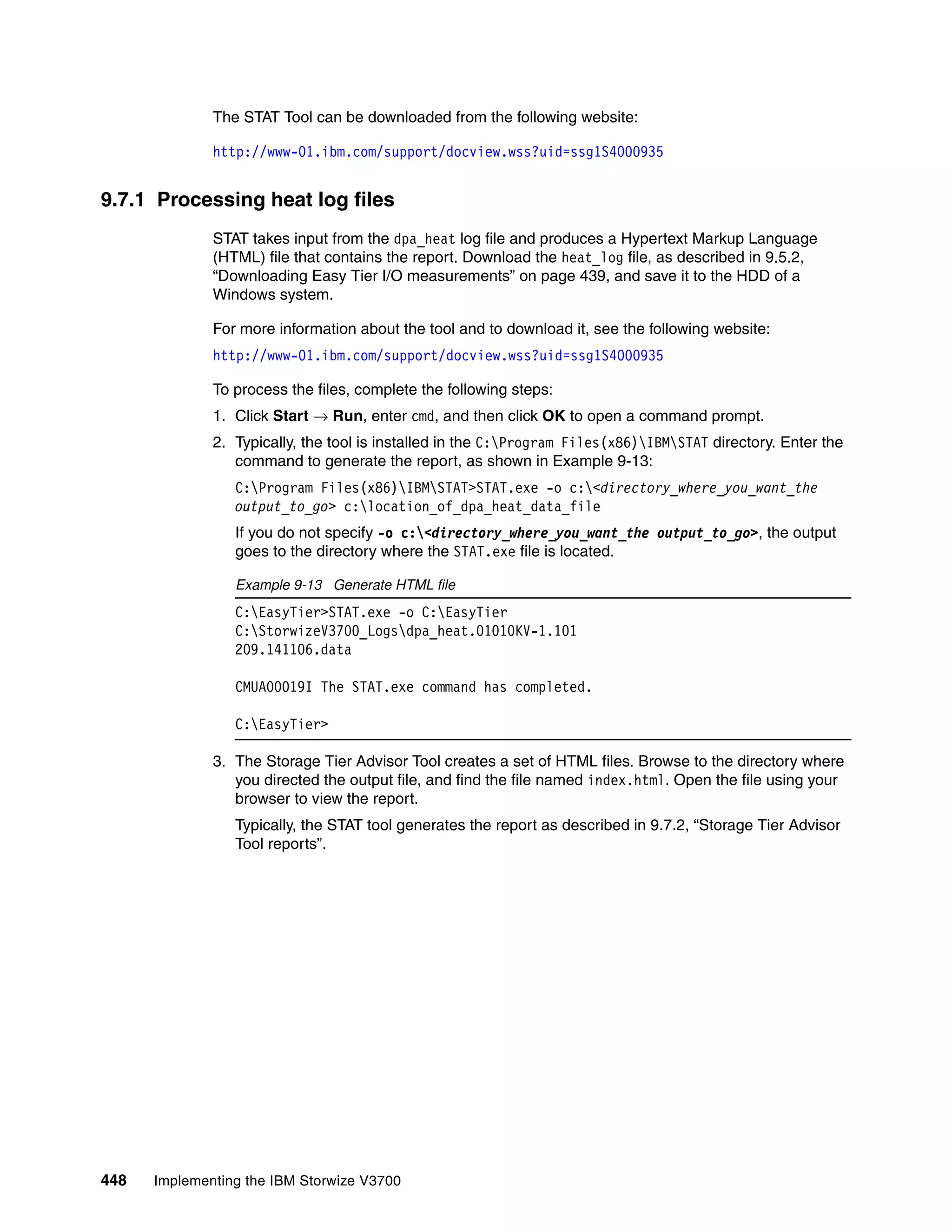 448 Implementing the IBM Storwize V3700
The STAT Tool can be downloaded from the following website:
http://www-01.ibm.com/support/docview.wss?uid=ssg1S4000935
9.7.1 Processing heat log files
STAT takes input from the dpa_heat log file and produces a Hypertext Markup Language
(HTML) file that contains the report. Download the heat_log file, as described in 9.5.2,
“Downloading Easy Tier I/O measurements” on page 439, and save it to the HDD of a
Windows system.
For more information about the tool and to download it, see the following website:
http://www-01.ibm.com/support/docview.wss?uid=ssg1S4000935
To process the files, complete the following steps:
1. Click Start → Run, enter cmd, and then click OK to open a command prompt.
2. Typically, the tool is installed in the C:Program Files(x86)IBMSTAT directory. Enter the
command to generate the report, as shown in Example 9-13:
C:Program Files(x86)IBMSTAT>STAT.exe -o c:<directory_where_you_want_the
output_to_go> c:location_of_dpa_heat_data_file
If you do not specify -o c:<directory_where_you_want_the output_to_go>, the output
goes to the directory where the STAT.exe file is located.
Example 9-13 Generate HTML file
C:EasyTier>STAT.exe -o C:EasyTier
C:StorwizeV3700_Logsdpa_heat.01010KV-1.101
209.141106.data
CMUA00019I The STAT.exe command has completed.
C:EasyTier>
3. The Storage Tier Advisor Tool creates a set of HTML files. Browse to the directory where
you directed the output file, and find the file named index.html. Open the file using your
browser to view the report.
Typically, the STAT tool generates the report as described in 9.7.2, “Storage Tier Advisor
Tool reports”.
 