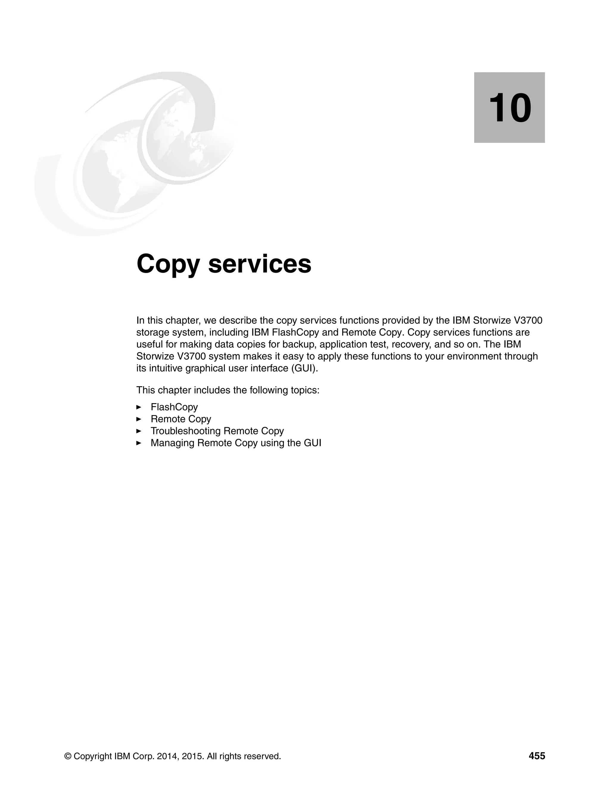 © Copyright IBM Corp. 2014, 2015. All rights reserved. 455
Chapter 10. Copy services
In this chapter, we describe the copy services functions provided by the IBM Storwize V3700
storage system, including IBM FlashCopy and Remote Copy. Copy services functions are
useful for making data copies for backup, application test, recovery, and so on. The IBM
Storwize V3700 system makes it easy to apply these functions to your environment through
its intuitive graphical user interface (GUI).
This chapter includes the following topics:
FlashCopy
Remote Copy
Troubleshooting Remote Copy
Managing Remote Copy using the GUI
10
 