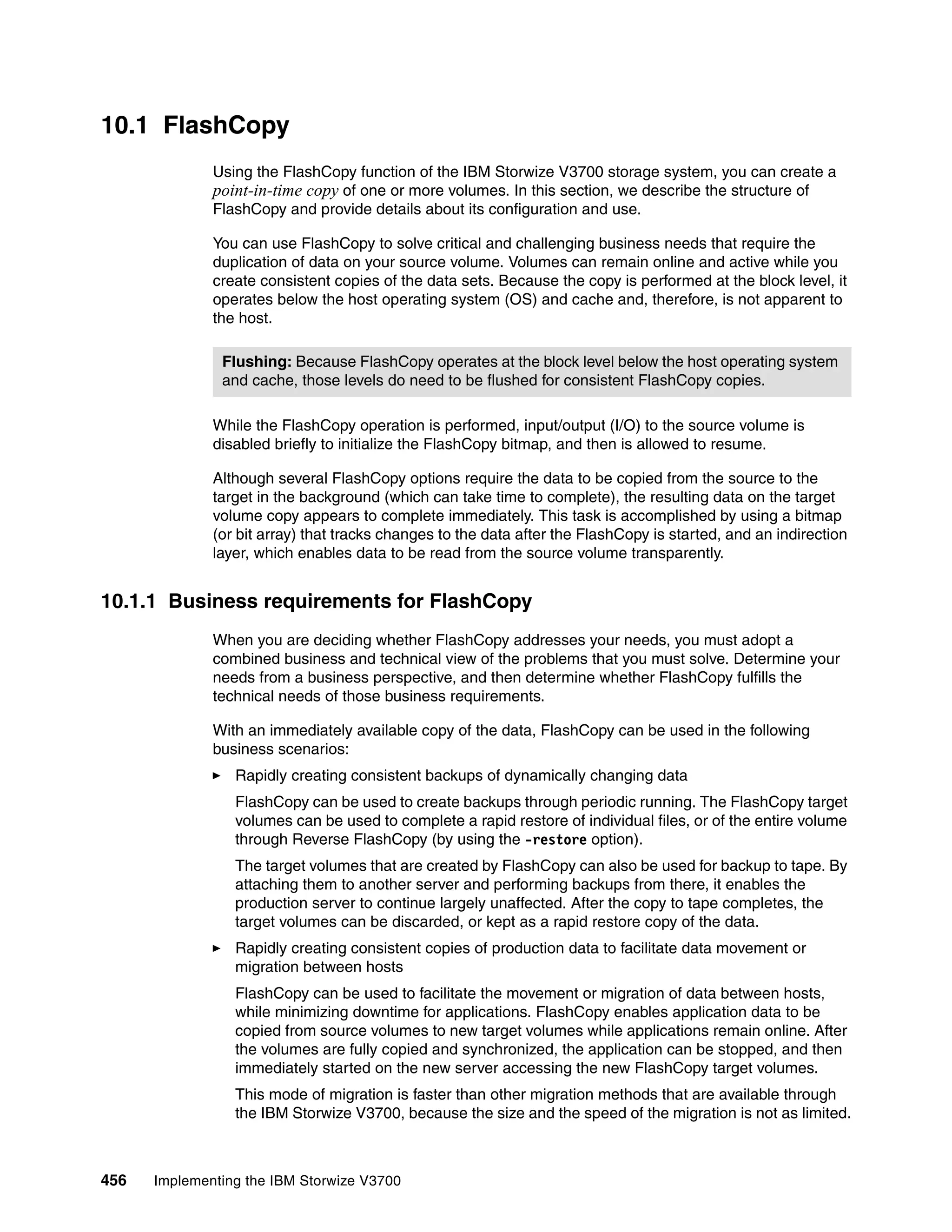 456 Implementing the IBM Storwize V3700
10.1 FlashCopy
Using the FlashCopy function of the IBM Storwize V3700 storage system, you can create a
point-in-time copy of one or more volumes. In this section, we describe the structure of
FlashCopy and provide details about its configuration and use.
You can use FlashCopy to solve critical and challenging business needs that require the
duplication of data on your source volume. Volumes can remain online and active while you
create consistent copies of the data sets. Because the copy is performed at the block level, it
operates below the host operating system (OS) and cache and, therefore, is not apparent to
the host.
While the FlashCopy operation is performed, input/output (I/O) to the source volume is
disabled briefly to initialize the FlashCopy bitmap, and then is allowed to resume.
Although several FlashCopy options require the data to be copied from the source to the
target in the background (which can take time to complete), the resulting data on the target
volume copy appears to complete immediately. This task is accomplished by using a bitmap
(or bit array) that tracks changes to the data after the FlashCopy is started, and an indirection
layer, which enables data to be read from the source volume transparently.
10.1.1 Business requirements for FlashCopy
When you are deciding whether FlashCopy addresses your needs, you must adopt a
combined business and technical view of the problems that you must solve. Determine your
needs from a business perspective, and then determine whether FlashCopy fulfills the
technical needs of those business requirements.
With an immediately available copy of the data, FlashCopy can be used in the following
business scenarios:
Rapidly creating consistent backups of dynamically changing data
FlashCopy can be used to create backups through periodic running. The FlashCopy target
volumes can be used to complete a rapid restore of individual files, or of the entire volume
through Reverse FlashCopy (by using the -restore option).
The target volumes that are created by FlashCopy can also be used for backup to tape. By
attaching them to another server and performing backups from there, it enables the
production server to continue largely unaffected. After the copy to tape completes, the
target volumes can be discarded, or kept as a rapid restore copy of the data.
Rapidly creating consistent copies of production data to facilitate data movement or
migration between hosts
FlashCopy can be used to facilitate the movement or migration of data between hosts,
while minimizing downtime for applications. FlashCopy enables application data to be
copied from source volumes to new target volumes while applications remain online. After
the volumes are fully copied and synchronized, the application can be stopped, and then
immediately started on the new server accessing the new FlashCopy target volumes.
This mode of migration is faster than other migration methods that are available through
the IBM Storwize V3700, because the size and the speed of the migration is not as limited.
Flushing: Because FlashCopy operates at the block level below the host operating system
and cache, those levels do need to be flushed for consistent FlashCopy copies.
 