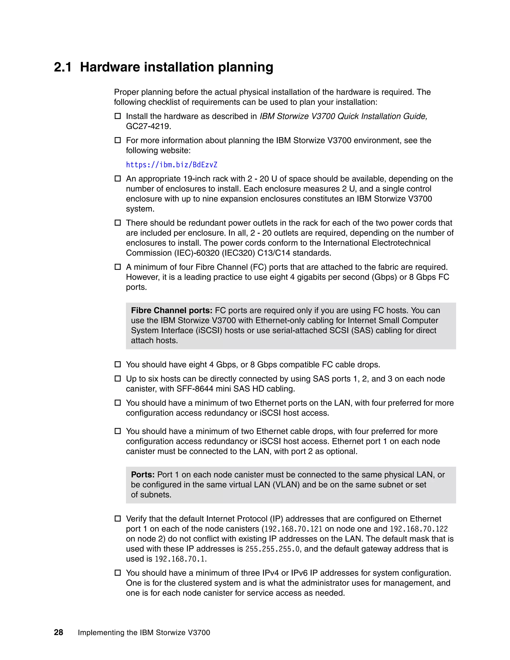 28 Implementing the IBM Storwize V3700
2.1 Hardware installation planning
Proper planning before the actual physical installation of the hardware is required. The
following checklist of requirements can be used to plan your installation:
 Install the hardware as described in IBM Storwize V3700 Quick Installation Guide,
GC27-4219.
 For more information about planning the IBM Storwize V3700 environment, see the
following website:
https://ibm.biz/BdEzvZ
 An appropriate 19-inch rack with 2 - 20 U of space should be available, depending on the
number of enclosures to install. Each enclosure measures 2 U, and a single control
enclosure with up to nine expansion enclosures constitutes an IBM Storwize V3700
system.
 There should be redundant power outlets in the rack for each of the two power cords that
are included per enclosure. In all, 2 - 20 outlets are required, depending on the number of
enclosures to install. The power cords conform to the International Electrotechnical
Commission (IEC)-60320 (IEC320) C13/C14 standards.
 A minimum of four Fibre Channel (FC) ports that are attached to the fabric are required.
However, it is a leading practice to use eight 4 gigabits per second (Gbps) or 8 Gbps FC
ports.
 You should have eight 4 Gbps, or 8 Gbps compatible FC cable drops.
 Up to six hosts can be directly connected by using SAS ports 1, 2, and 3 on each node
canister, with SFF-8644 mini SAS HD cabling.
 You should have a minimum of two Ethernet ports on the LAN, with four preferred for more
configuration access redundancy or iSCSI host access.
 You should have a minimum of two Ethernet cable drops, with four preferred for more
configuration access redundancy or iSCSI host access. Ethernet port 1 on each node
canister must be connected to the LAN, with port 2 as optional.
 Verify that the default Internet Protocol (IP) addresses that are configured on Ethernet
port 1 on each of the node canisters (192.168.70.121 on node one and 192.168.70.122
on node 2) do not conflict with existing IP addresses on the LAN. The default mask that is
used with these IP addresses is 255.255.255.0, and the default gateway address that is
used is 192.168.70.1.
 You should have a minimum of three IPv4 or IPv6 IP addresses for system configuration.
One is for the clustered system and is what the administrator uses for management, and
one is for each node canister for service access as needed.
Fibre Channel ports: FC ports are required only if you are using FC hosts. You can
use the IBM Storwize V3700 with Ethernet-only cabling for Internet Small Computer
System Interface (iSCSI) hosts or use serial-attached SCSI (SAS) cabling for direct
attach hosts.
Ports: Port 1 on each node canister must be connected to the same physical LAN, or
be configured in the same virtual LAN (VLAN) and be on the same subnet or set
of subnets.
 