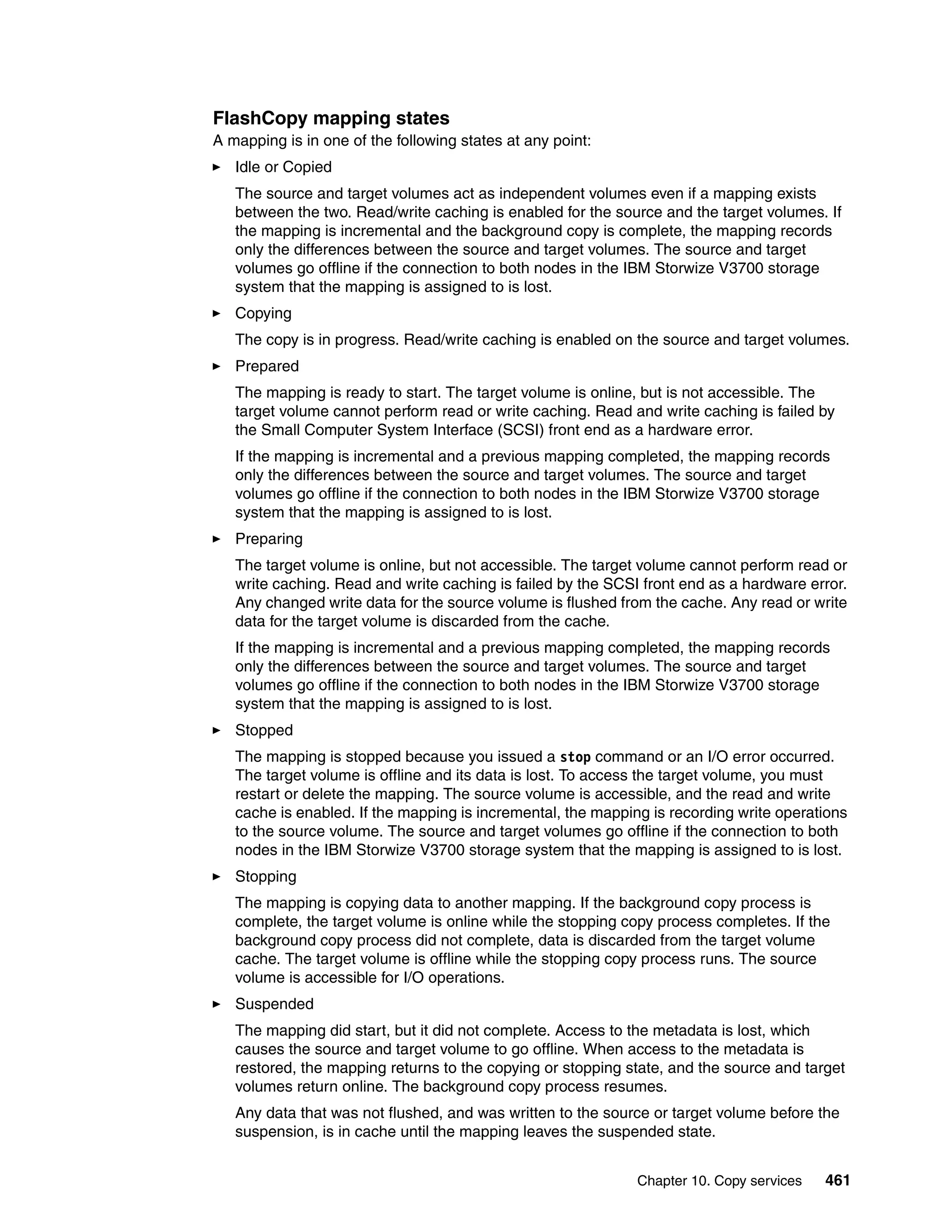 Chapter 10. Copy services 461
FlashCopy mapping states
A mapping is in one of the following states at any point:
Idle or Copied
The source and target volumes act as independent volumes even if a mapping exists
between the two. Read/write caching is enabled for the source and the target volumes. If
the mapping is incremental and the background copy is complete, the mapping records
only the differences between the source and target volumes. The source and target
volumes go offline if the connection to both nodes in the IBM Storwize V3700 storage
system that the mapping is assigned to is lost.
Copying
The copy is in progress. Read/write caching is enabled on the source and target volumes.
Prepared
The mapping is ready to start. The target volume is online, but is not accessible. The
target volume cannot perform read or write caching. Read and write caching is failed by
the Small Computer System Interface (SCSI) front end as a hardware error.
If the mapping is incremental and a previous mapping completed, the mapping records
only the differences between the source and target volumes. The source and target
volumes go offline if the connection to both nodes in the IBM Storwize V3700 storage
system that the mapping is assigned to is lost.
Preparing
The target volume is online, but not accessible. The target volume cannot perform read or
write caching. Read and write caching is failed by the SCSI front end as a hardware error.
Any changed write data for the source volume is flushed from the cache. Any read or write
data for the target volume is discarded from the cache.
If the mapping is incremental and a previous mapping completed, the mapping records
only the differences between the source and target volumes. The source and target
volumes go offline if the connection to both nodes in the IBM Storwize V3700 storage
system that the mapping is assigned to is lost.
Stopped
The mapping is stopped because you issued a stop command or an I/O error occurred.
The target volume is offline and its data is lost. To access the target volume, you must
restart or delete the mapping. The source volume is accessible, and the read and write
cache is enabled. If the mapping is incremental, the mapping is recording write operations
to the source volume. The source and target volumes go offline if the connection to both
nodes in the IBM Storwize V3700 storage system that the mapping is assigned to is lost.
Stopping
The mapping is copying data to another mapping. If the background copy process is
complete, the target volume is online while the stopping copy process completes. If the
background copy process did not complete, data is discarded from the target volume
cache. The target volume is offline while the stopping copy process runs. The source
volume is accessible for I/O operations.
Suspended
The mapping did start, but it did not complete. Access to the metadata is lost, which
causes the source and target volume to go offline. When access to the metadata is
restored, the mapping returns to the copying or stopping state, and the source and target
volumes return online. The background copy process resumes.
Any data that was not flushed, and was written to the source or target volume before the
suspension, is in cache until the mapping leaves the suspended state.
 