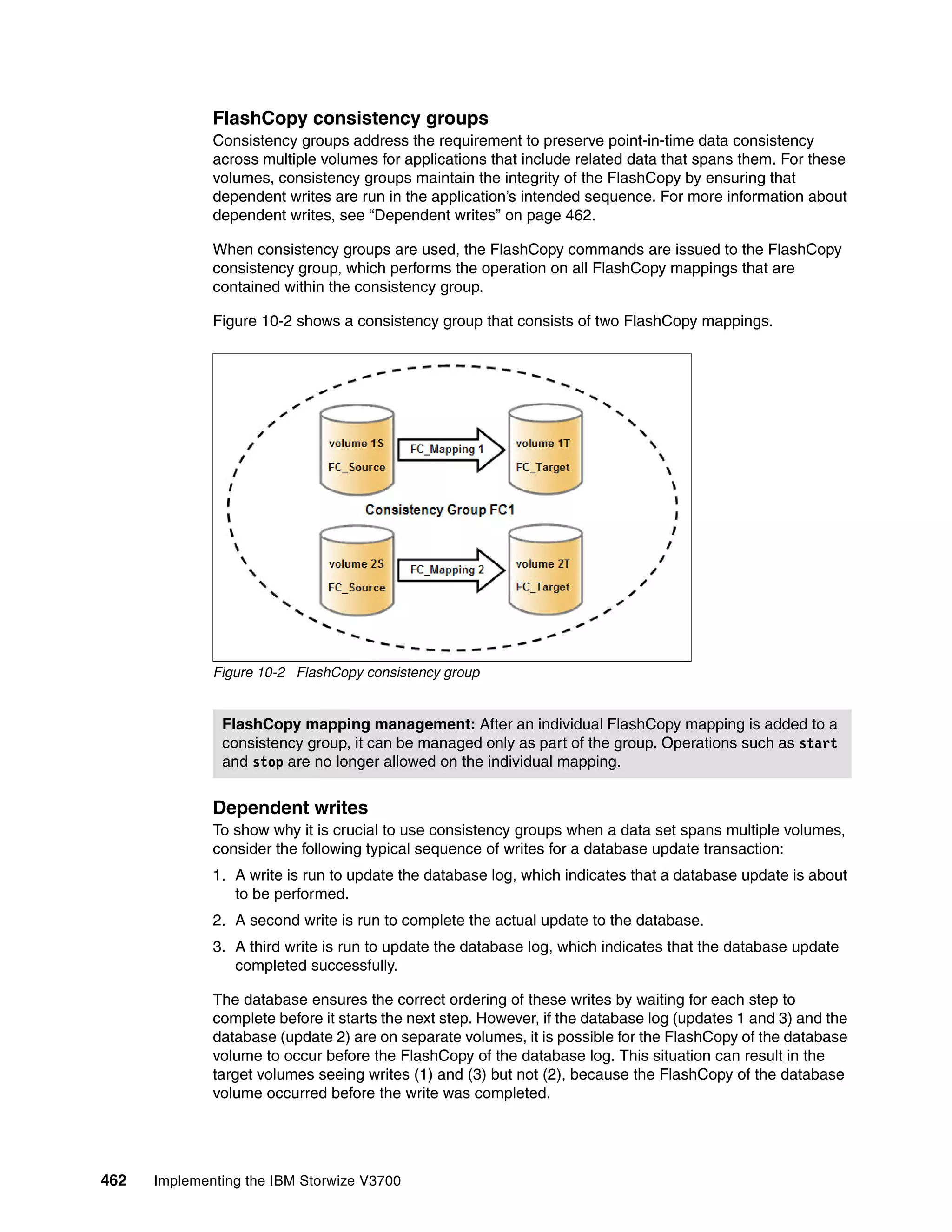 462 Implementing the IBM Storwize V3700
FlashCopy consistency groups
Consistency groups address the requirement to preserve point-in-time data consistency
across multiple volumes for applications that include related data that spans them. For these
volumes, consistency groups maintain the integrity of the FlashCopy by ensuring that
dependent writes are run in the application’s intended sequence. For more information about
dependent writes, see “Dependent writes” on page 462.
When consistency groups are used, the FlashCopy commands are issued to the FlashCopy
consistency group, which performs the operation on all FlashCopy mappings that are
contained within the consistency group.
Figure 10-2 shows a consistency group that consists of two FlashCopy mappings.
Figure 10-2 FlashCopy consistency group
Dependent writes
To show why it is crucial to use consistency groups when a data set spans multiple volumes,
consider the following typical sequence of writes for a database update transaction:
1. A write is run to update the database log, which indicates that a database update is about
to be performed.
2. A second write is run to complete the actual update to the database.
3. A third write is run to update the database log, which indicates that the database update
completed successfully.
The database ensures the correct ordering of these writes by waiting for each step to
complete before it starts the next step. However, if the database log (updates 1 and 3) and the
database (update 2) are on separate volumes, it is possible for the FlashCopy of the database
volume to occur before the FlashCopy of the database log. This situation can result in the
target volumes seeing writes (1) and (3) but not (2), because the FlashCopy of the database
volume occurred before the write was completed.
FlashCopy mapping management: After an individual FlashCopy mapping is added to a
consistency group, it can be managed only as part of the group. Operations such as start
and stop are no longer allowed on the individual mapping.
 