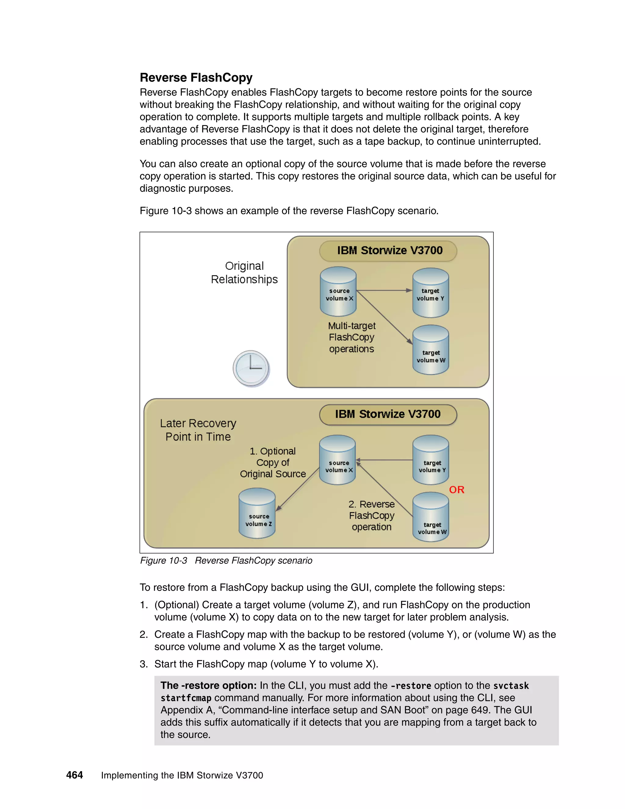 464 Implementing the IBM Storwize V3700
Reverse FlashCopy
Reverse FlashCopy enables FlashCopy targets to become restore points for the source
without breaking the FlashCopy relationship, and without waiting for the original copy
operation to complete. It supports multiple targets and multiple rollback points. A key
advantage of Reverse FlashCopy is that it does not delete the original target, therefore
enabling processes that use the target, such as a tape backup, to continue uninterrupted.
You can also create an optional copy of the source volume that is made before the reverse
copy operation is started. This copy restores the original source data, which can be useful for
diagnostic purposes.
Figure 10-3 shows an example of the reverse FlashCopy scenario.
Figure 10-3 Reverse FlashCopy scenario
To restore from a FlashCopy backup using the GUI, complete the following steps:
1. (Optional) Create a target volume (volume Z), and run FlashCopy on the production
volume (volume X) to copy data on to the new target for later problem analysis.
2. Create a FlashCopy map with the backup to be restored (volume Y), or (volume W) as the
source volume and volume X as the target volume.
3. Start the FlashCopy map (volume Y to volume X).
The -restore option: In the CLI, you must add the -restore option to the svctask
startfcmap command manually. For more information about using the CLI, see
Appendix A, “Command-line interface setup and SAN Boot” on page 649. The GUI
adds this suffix automatically if it detects that you are mapping from a target back to
the source.
 