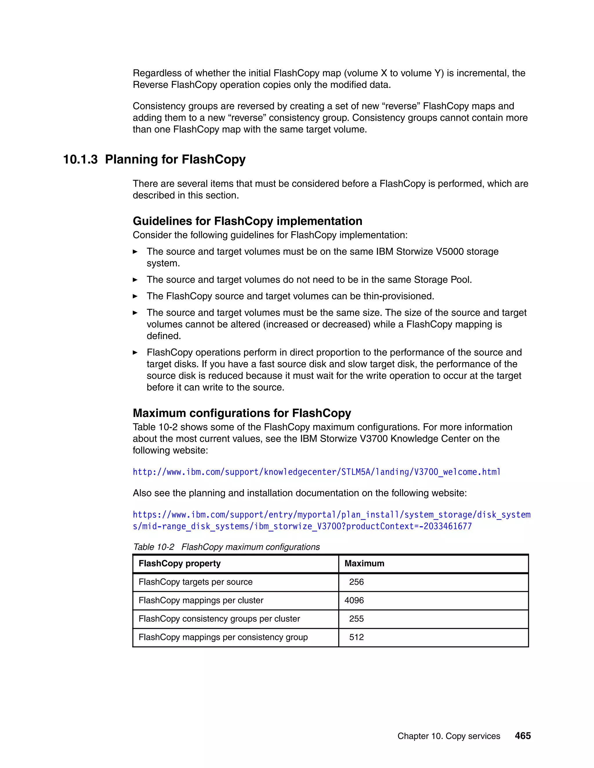 Chapter 10. Copy services 465
Regardless of whether the initial FlashCopy map (volume X to volume Y) is incremental, the
Reverse FlashCopy operation copies only the modified data.
Consistency groups are reversed by creating a set of new “reverse” FlashCopy maps and
adding them to a new “reverse” consistency group. Consistency groups cannot contain more
than one FlashCopy map with the same target volume.
10.1.3 Planning for FlashCopy
There are several items that must be considered before a FlashCopy is performed, which are
described in this section.
Guidelines for FlashCopy implementation
Consider the following guidelines for FlashCopy implementation:
The source and target volumes must be on the same IBM Storwize V5000 storage
system.
The source and target volumes do not need to be in the same Storage Pool.
The FlashCopy source and target volumes can be thin-provisioned.
The source and target volumes must be the same size. The size of the source and target
volumes cannot be altered (increased or decreased) while a FlashCopy mapping is
defined.
FlashCopy operations perform in direct proportion to the performance of the source and
target disks. If you have a fast source disk and slow target disk, the performance of the
source disk is reduced because it must wait for the write operation to occur at the target
before it can write to the source.
Maximum configurations for FlashCopy
Table 10-2 shows some of the FlashCopy maximum configurations. For more information
about the most current values, see the IBM Storwize V3700 Knowledge Center on the
following website:
http://www.ibm.com/support/knowledgecenter/STLM5A/landing/V3700_welcome.html
Also see the planning and installation documentation on the following website:
https://www.ibm.com/support/entry/myportal/plan_install/system_storage/disk_system
s/mid-range_disk_systems/ibm_storwize_V3700?productContext=-2033461677
Table 10-2 FlashCopy maximum configurations
FlashCopy property Maximum
FlashCopy targets per source 0256
FlashCopy mappings per cluster 4096
FlashCopy consistency groups per cluster 0255
FlashCopy mappings per consistency group 0512
 