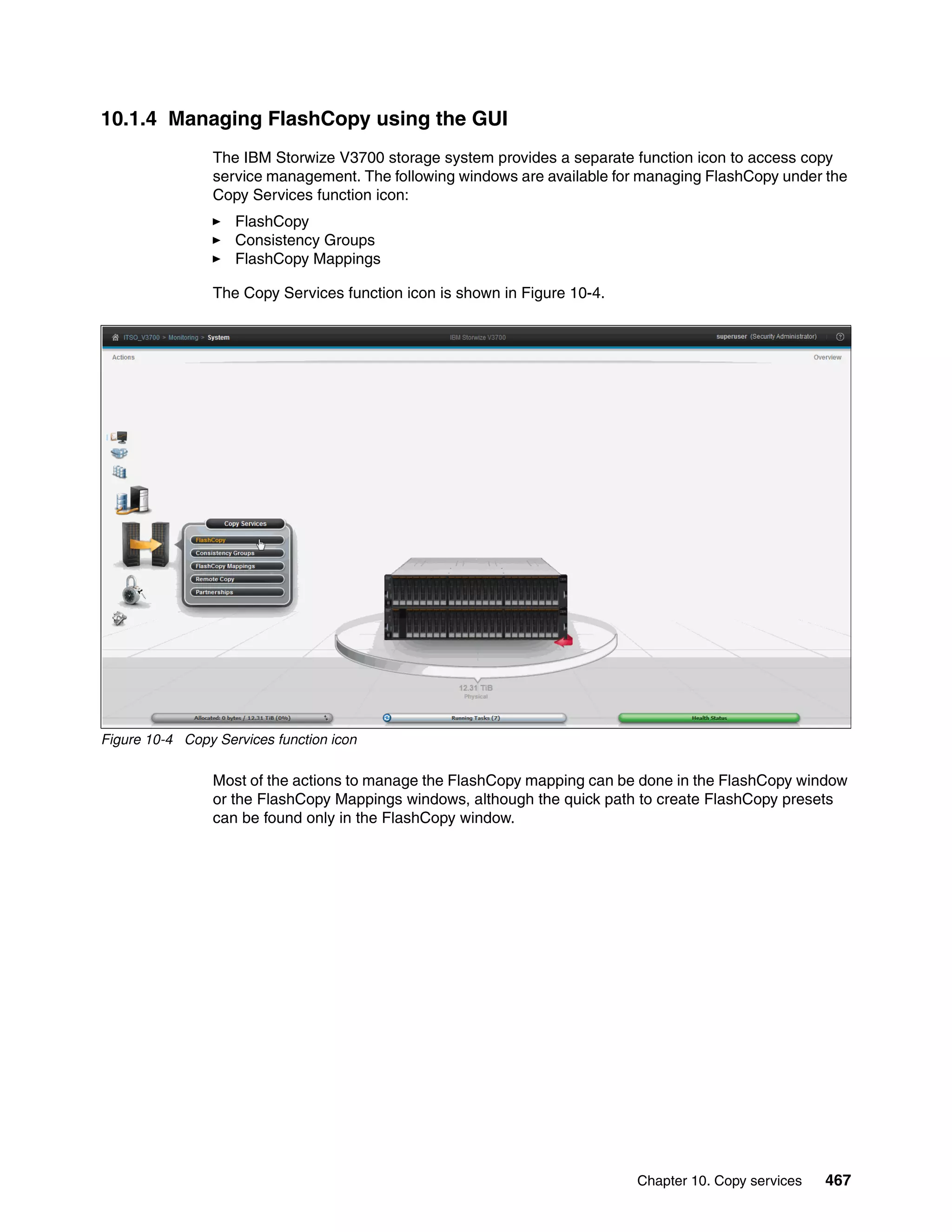 Chapter 10. Copy services 467
10.1.4 Managing FlashCopy using the GUI
The IBM Storwize V3700 storage system provides a separate function icon to access copy
service management. The following windows are available for managing FlashCopy under the
Copy Services function icon:
FlashCopy
Consistency Groups
FlashCopy Mappings
The Copy Services function icon is shown in Figure 10-4.
Figure 10-4 Copy Services function icon
Most of the actions to manage the FlashCopy mapping can be done in the FlashCopy window
or the FlashCopy Mappings windows, although the quick path to create FlashCopy presets
can be found only in the FlashCopy window.
 
