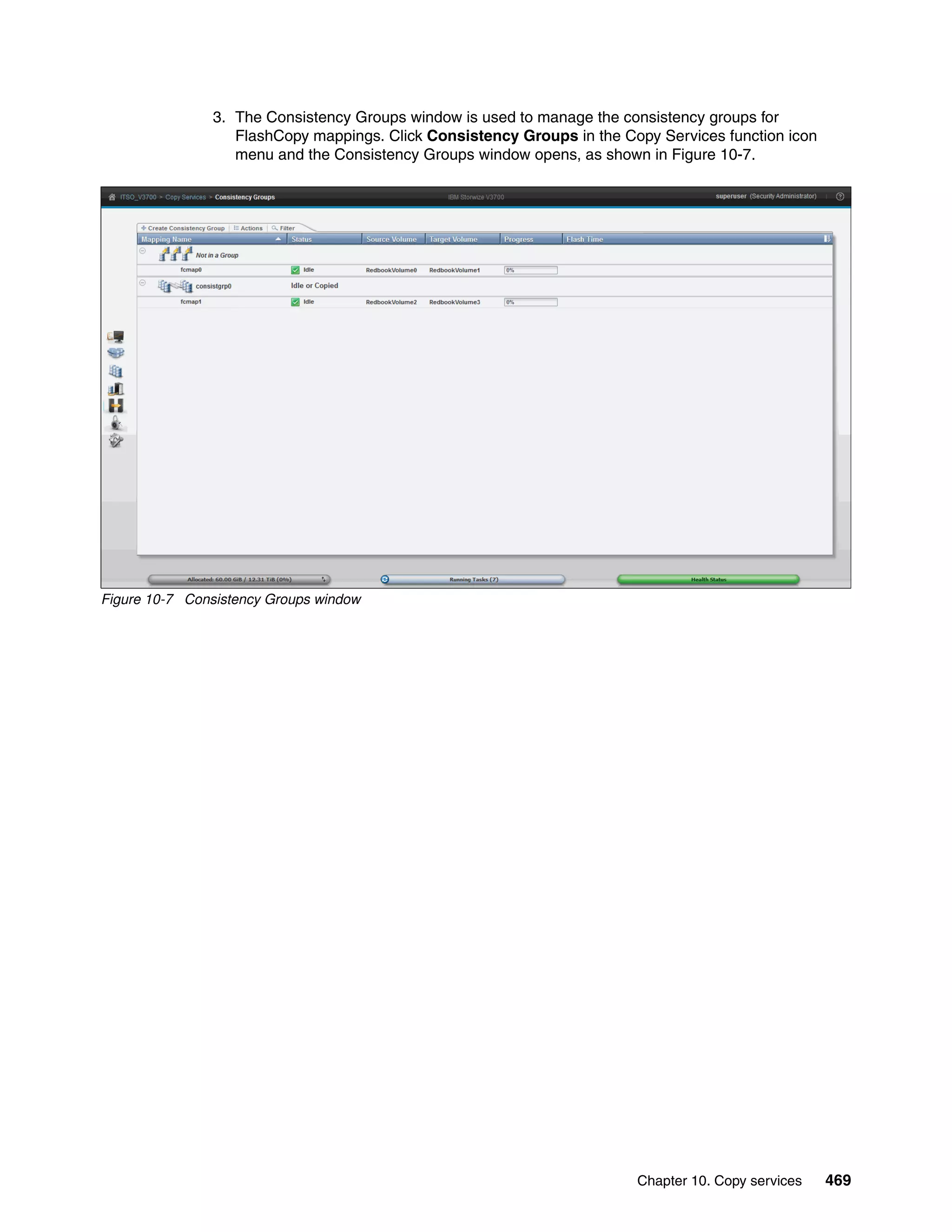 Chapter 10. Copy services 469
3. The Consistency Groups window is used to manage the consistency groups for
FlashCopy mappings. Click Consistency Groups in the Copy Services function icon
menu and the Consistency Groups window opens, as shown in Figure 10-7.
Figure 10-7 Consistency Groups window
 