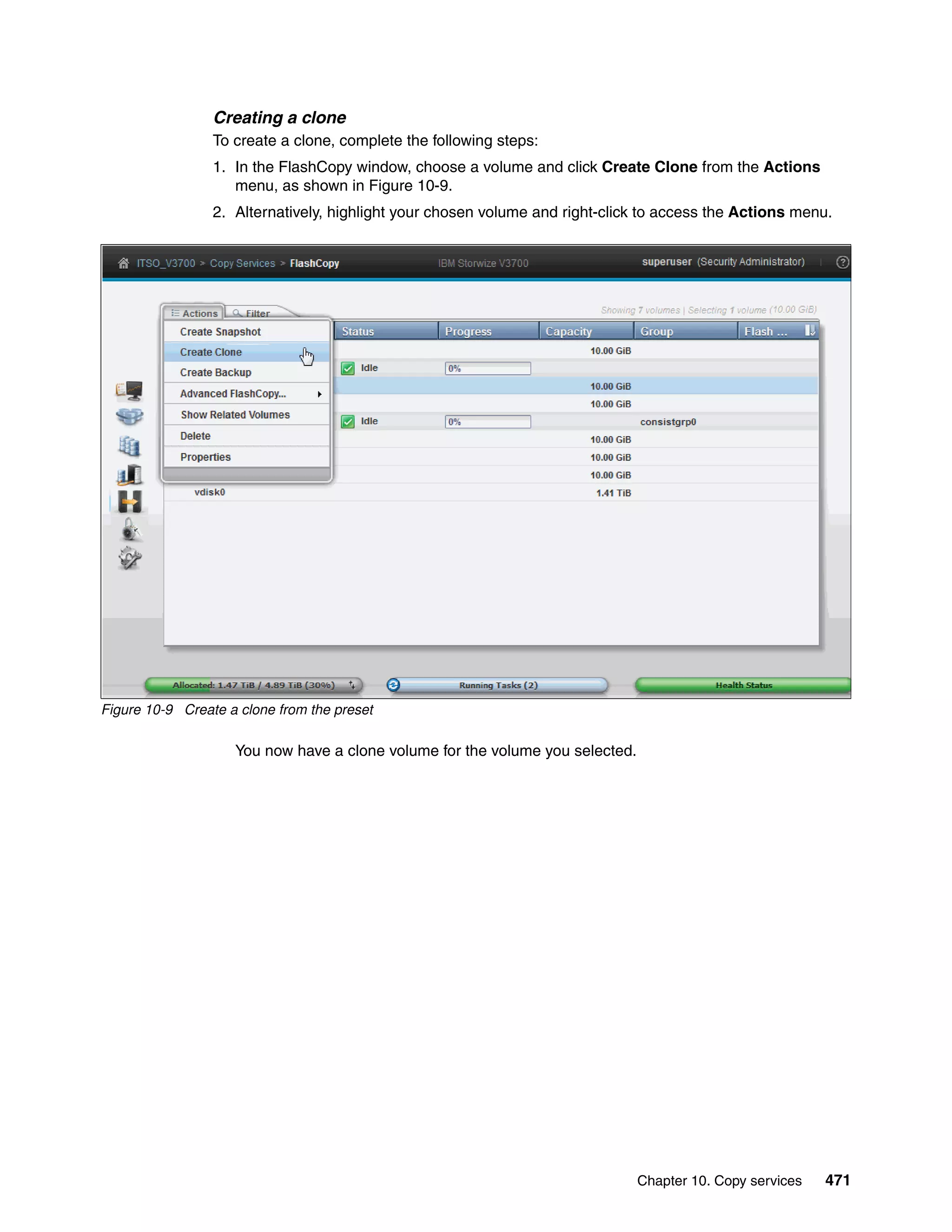 Chapter 10. Copy services 471
Creating a clone
To create a clone, complete the following steps:
1. In the FlashCopy window, choose a volume and click Create Clone from the Actions
menu, as shown in Figure 10-9.
2. Alternatively, highlight your chosen volume and right-click to access the Actions menu.
Figure 10-9 Create a clone from the preset
You now have a clone volume for the volume you selected.
 