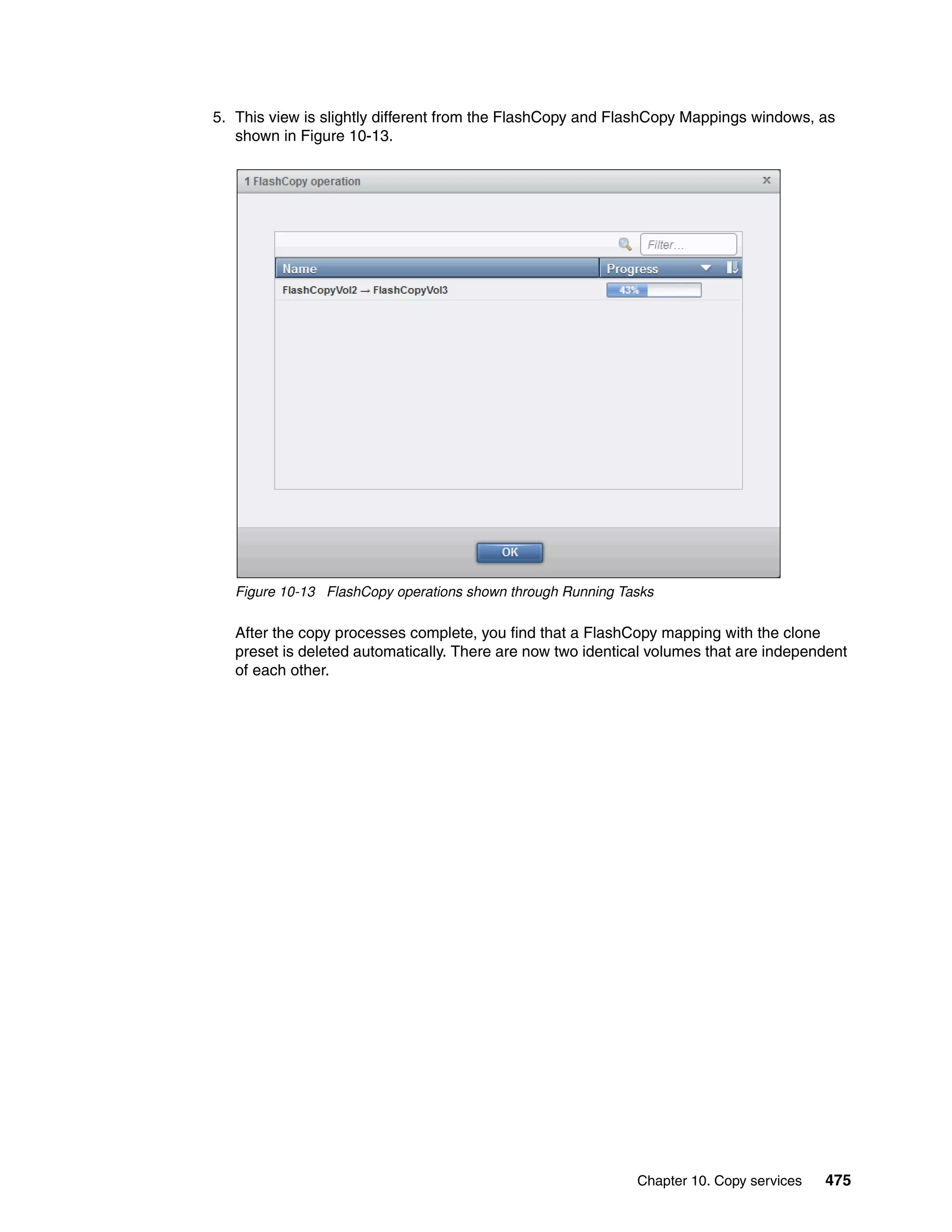 Chapter 10. Copy services 475
5. This view is slightly different from the FlashCopy and FlashCopy Mappings windows, as
shown in Figure 10-13.
Figure 10-13 FlashCopy operations shown through Running Tasks
After the copy processes complete, you find that a FlashCopy mapping with the clone
preset is deleted automatically. There are now two identical volumes that are independent
of each other.
 